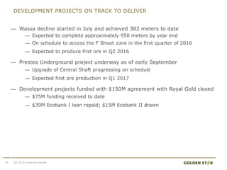 DEVELOPMENT PROJECTS ON TRACK TO DELIVER
11
— Wassa decline started in July and achieved 382 meters to date
— Expected to complete approximately 950 meters by year end
— On schedule to access the F Shoot zone in the first quarter of 2016
— Expected to produce first ore in Q2 2016
— Prestea Underground project underway as of early September
— Upgrade of Central Shaft progressing on schedule
— Expected first ore production in Q1 2017
— Development projects funded with $150M agreement with Royal Gold closed
— $75M funding received to date
— $39M Ecobank I loan repaid; $15M Ecobank II drawn
Q3 2015 Financial Results
 