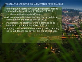 PRESTEA UNDERGROUND REHABILITATION MOVING AHEAD
— Underground Feasibility Study progressed, results
expected to be published by the end of 2015
— Opportunities for capital efficiency
— All mining rehabilitation works are on schedule for
completion in the first quarter of 2016
— Mechanical and electrical work is planned to be
completed by the third quarter of 2016
— Stoping is expected to start in early 2017, ramping
up to 500 tonnes per day by the end of that year
 