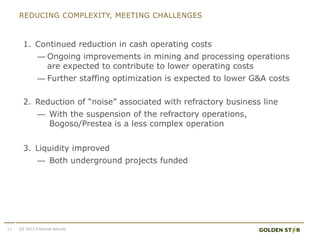 REDUCING COMPLEXITY, MEETING CHALLENGES
1. Continued reduction in cash operating costs
— Ongoing improvements in mining and processing operations
are expected to contribute to lower operating costs
— Further staffing optimization is expected to lower G&A costs
2. Reduction of “noise” associated with refractory business line
— With the suspension of the refractory operations,
Bogoso/Prestea is a less complex operation
3. Liquidity improved
— Both underground projects funded
17 Q3 2015 Financial Results
 