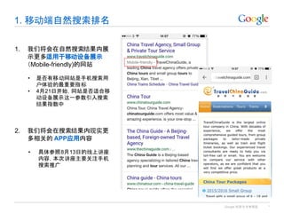 Google 机密与专有信息
1. 移动端自然搜索排名
*
1. 我们将会在自然搜索结果内展
示更多适用于移动设备展示
（Mobile-friendly)的网站
• 是否有移动网站是手机搜索用
户体验的最重要指标
• 4月21日开始，网站是否适合移
动设备展示这一参数引入搜索
结果指数中
2. 我们将会在搜索结果内现实更
多相关的 APP应用内容
• 具体参照8月13日的线上讲座
内容，本次讲座主要关注手机
搜索推广
 