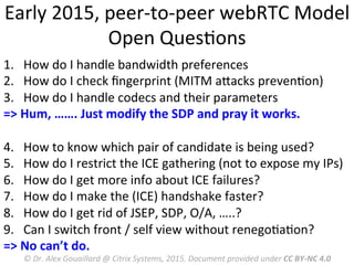 Early	
  2015,	
  peer-­‐to-­‐peer	
  webRTC	
  Model	
  
Open	
  QuesMons	
  
1.  How	
  do	
  I	
  handle	
  bandwidth	
  preferences	
  
2.  How	
  do	
  I	
  check	
  ﬁngerprint	
  (MITM	
  aRacks	
  prevenMon)	
  
3.  How	
  do	
  I	
  handle	
  codecs	
  and	
  their	
  parameters	
  
=>	
  Hum,	
  …….	
  Just	
  modify	
  the	
  SDP	
  and	
  pray	
  it	
  works.	
  
	
  
4.  How	
  to	
  know	
  which	
  pair	
  of	
  candidate	
  is	
  being	
  used?	
  
5.  How	
  do	
  I	
  restrict	
  the	
  ICE	
  gathering	
  (not	
  to	
  expose	
  my	
  IPs)	
  
6.  How	
  do	
  I	
  get	
  more	
  info	
  about	
  ICE	
  failures?	
  
7.  How	
  do	
  I	
  make	
  the	
  (ICE)	
  handshake	
  faster?	
  
8.  How	
  do	
  I	
  get	
  rid	
  of	
  JSEP,	
  SDP,	
  O/A,	
  …..?	
  
9.  Can	
  I	
  switch	
  front	
  /	
  self	
  view	
  without	
  renegoMaMon?	
  
=>	
  No	
  can’t	
  do.	
  
	
   ©	
  Dr.	
  Alex	
  Gouaillard	
  @	
  Citrix	
  Systems,	
  2015.	
  Document	
  provided	
  under	
  CC	
  BY-­‐NC	
  4.0	
  
 