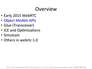 Overview	
  
©	
  Dr.	
  Alex	
  Gouaillard	
  @	
  Citrix	
  Systems,	
  2015.	
  Document	
  provided	
  under	
  CC	
  BY-­‐NC	
  4.0	
  
•  Early	
  2015	
  WebRTC	
  	
  
•  Object	
  Models	
  APIs	
  
•  Glue	
  (Transceiver)	
  
•  ICE	
  and	
  OpMmizaMons	
  
•  Simulcast	
  
•  Others	
  in	
  webrtc	
  1.0	
  
	
  
 