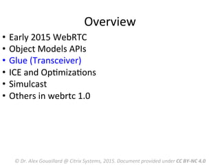 Overview	
  
©	
  Dr.	
  Alex	
  Gouaillard	
  @	
  Citrix	
  Systems,	
  2015.	
  Document	
  provided	
  under	
  CC	
  BY-­‐NC	
  4.0	
  
•  Early	
  2015	
  WebRTC	
  	
  
•  Object	
  Models	
  APIs	
  
•  Glue	
  (Transceiver)	
  
•  ICE	
  and	
  OpMmizaMons	
  
•  Simulcast	
  
•  Others	
  in	
  webrtc	
  1.0	
  
	
  
 