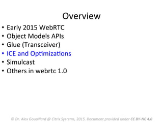 Overview	
  
©	
  Dr.	
  Alex	
  Gouaillard	
  @	
  Citrix	
  Systems,	
  2015.	
  Document	
  provided	
  under	
  CC	
  BY-­‐NC	
  4.0	
  
•  Early	
  2015	
  WebRTC	
  	
  
•  Object	
  Models	
  APIs	
  
•  Glue	
  (Transceiver)	
  
•  ICE	
  and	
  OpMmizaMons	
  
•  Simulcast	
  
•  Others	
  in	
  webrtc	
  1.0	
  
	
  
 