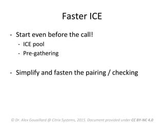 Faster	
  ICE	
  
-­‐  Start	
  even	
  before	
  the	
  call!	
  
-­‐  ICE	
  pool	
  
-­‐  Pre-­‐gathering	
  
	
  
-­‐  Simplify	
  and	
  fasten	
  the	
  pairing	
  /	
  checking	
  
	
  
©	
  Dr.	
  Alex	
  Gouaillard	
  @	
  Citrix	
  Systems,	
  2015.	
  Document	
  provided	
  under	
  CC	
  BY-­‐NC	
  4.0	
  
 