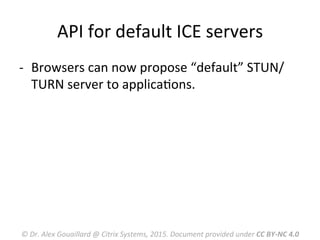 API	
  for	
  default	
  ICE	
  servers	
  
-­‐  Browsers	
  can	
  now	
  propose	
  “default”	
  STUN/
TURN	
  server	
  to	
  applicaMons.	
  
©	
  Dr.	
  Alex	
  Gouaillard	
  @	
  Citrix	
  Systems,	
  2015.	
  Document	
  provided	
  under	
  CC	
  BY-­‐NC	
  4.0	
  
 