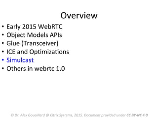 Overview	
  
©	
  Dr.	
  Alex	
  Gouaillard	
  @	
  Citrix	
  Systems,	
  2015.	
  Document	
  provided	
  under	
  CC	
  BY-­‐NC	
  4.0	
  
•  Early	
  2015	
  WebRTC	
  	
  
•  Object	
  Models	
  APIs	
  
•  Glue	
  (Transceiver)	
  
•  ICE	
  and	
  OpMmizaMons	
  
•  Simulcast	
  
•  Others	
  in	
  webrtc	
  1.0	
  
	
  
 