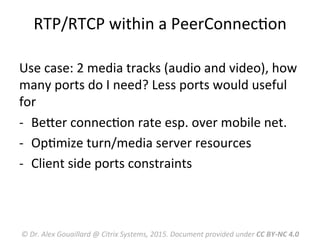 RTP/RTCP	
  within	
  a	
  PeerConnecMon	
  
Use	
  case:	
  2	
  media	
  tracks	
  (audio	
  and	
  video),	
  how	
  
many	
  ports	
  do	
  I	
  need?	
  Less	
  ports	
  would	
  useful	
  
for	
  
-­‐  BeRer	
  connecMon	
  rate	
  esp.	
  over	
  mobile	
  net.	
  
-­‐  OpMmize	
  turn/media	
  server	
  resources	
  
-­‐  Client	
  side	
  ports	
  constraints	
  
©	
  Dr.	
  Alex	
  Gouaillard	
  @	
  Citrix	
  Systems,	
  2015.	
  Document	
  provided	
  under	
  CC	
  BY-­‐NC	
  4.0	
  
 