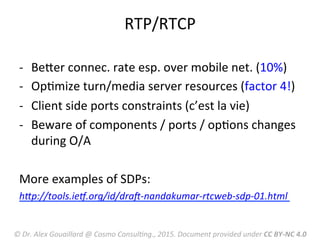 RTP/RTCP	
  
-­‐  BeRer	
  connec.	
  rate	
  esp.	
  over	
  mobile	
  net.	
  (10%)	
  
-­‐  OpMmize	
  turn/media	
  server	
  resources	
  (factor	
  4!)	
  
-­‐  Client	
  side	
  ports	
  constraints	
  (c’est	
  la	
  vie)	
  
-­‐  Beware	
  of	
  components	
  /	
  ports	
  /	
  opMons	
  changes	
  
during	
  O/A	
  
More	
  examples	
  of	
  SDPs:	
  
hLp://tools.ieV.org/id/draW-­‐nandakumar-­‐rtcweb-­‐sdp-­‐01.html	
  
	
  
©	
  Dr.	
  Alex	
  Gouaillard	
  @	
  Cosmo	
  ConsulFng.,	
  2015.	
  Document	
  provided	
  under	
  CC	
  BY-­‐NC	
  4.0	
  
 