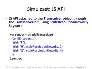 Simulcast:	
  JS	
  API	
  
-­‐  JS	
  API	
  aRached	
  to	
  the	
  Transceiver	
  object	
  through	
  
the	
  TransceiverInit,	
  using	
  ScaleResoluMonDownBy	
  
keyword:	
  
var	
  sender	
  =	
  pc.addTransceiver(	
  
	
  	
  {sendEncodings:	
  [	
  
	
  	
  	
  	
  {rid:	
  “F”},	
  
	
  	
  	
  	
  {rid:	
  “H”,	
  scaleResoluMonDownBy:	
  2},	
  
	
  	
  	
  	
  {rid:	
  “Q”,	
  scaleResoluMonDownBy:	
  4}	
  	
  
	
  	
  ]}	
  
).sender;	
  
	
  
©	
  Dr.	
  Alex	
  Gouaillard	
  @	
  Citrix	
  Systems,	
  2015.	
  Document	
  provided	
  under	
  CC	
  BY-­‐NC	
  4.0	
  
 