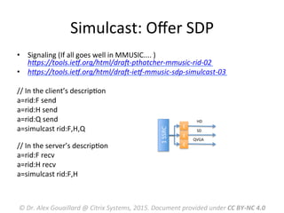 Simulcast:	
  Oﬀer	
  SDP	
  
•  Signaling	
  (If	
  all	
  goes	
  well	
  in	
  MMUSIC....	
  )	
  
hLps://tools.ieV.org/html/draW-­‐pthatcher-­‐mmusic-­‐rid-­‐02	
  
•  hLps://tools.ieV.org/html/draW-­‐ieV-­‐mmusic-­‐sdp-­‐simulcast-­‐03	
  
	
  
//	
  In	
  the	
  client’s	
  descripMon	
  
a=rid:F	
  send	
  	
  
a=rid:H	
  send	
  	
  
a=rid:Q	
  send	
  	
  
a=simulcast	
  rid:F,H,Q	
  
	
  	
  
//	
  In	
  the	
  server’s	
  descripMon	
  	
  
a=rid:F	
  recv	
  	
  
a=rid:H	
  recv	
  	
  
a=simulcast	
  rid:F,H	
  	
  
	
  
©	
  Dr.	
  Alex	
  Gouaillard	
  @	
  Citrix	
  Systems,	
  2015.	
  Document	
  provided	
  under	
  CC	
  BY-­‐NC	
  4.0	
  
HD	
  
SD	
  
QVGA	
  
1	
  SSRC	
  
E
E
E
 