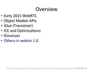 Overview	
  
©	
  Dr.	
  Alex	
  Gouaillard	
  @	
  Citrix	
  Systems,	
  2015.	
  Document	
  provided	
  under	
  CC	
  BY-­‐NC	
  4.0	
  
•  Early	
  2015	
  WebRTC	
  	
  
•  Object	
  Models	
  APIs	
  
•  Glue	
  (Tranceiver)	
  
•  ICE	
  and	
  OpMmizaMons	
  
•  Simulcast	
  
•  Others	
  in	
  webrtc	
  1.0	
  
 