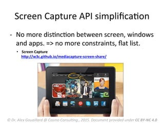 Screen	
  Capture	
  API	
  simpliﬁcaMon	
  
-­‐  No	
  more	
  disMncMon	
  between	
  screen,	
  windows	
  
and	
  apps.	
  =>	
  no	
  more	
  constraints,	
  ﬂat	
  list.	
  
•  Screen	
  Capture	
  
	
  	
  	
  	
  	
  hnp://w3c.github.io/mediacapture-­‐screen-­‐share/	
  
	
  
©	
  Dr.	
  Alex	
  Gouaillard	
  @	
  Cosmo	
  ConsulFng.,	
  2015.	
  Document	
  provided	
  under	
  CC	
  BY-­‐NC	
  4.0	
  
 