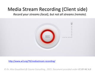  Record	
  your	
  streams	
  (local),	
  but	
  not	
  all	
  streams	
  (remote).	
  
	
  
hRp://www.w3.org/TR/mediastream-­‐recording/	
  
	
  
Media	
  Stream	
  Recording	
  (Client	
  side)	
  
©	
  Dr.	
  Alex	
  Gouaillard	
  @	
  Cosmo	
  ConsulFng.,	
  2015.	
  Document	
  provided	
  under	
  CC	
  BY-­‐NC	
  4.0	
  
 