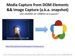 Use	
  <AUDIO>	
  or	
  <VIDEO>	
  as	
  a	
  source	
  !	
  
hRp://w3c.github.io/mediacapture-­‐fromelement/	
  
	
  
Media	
  Capture	
  from	
  DOM	
  Elements	
  
&&	
  Image	
  Capture	
  (a.k.a.	
  snapshot)	
  
©	
  Dr.	
  Alex	
  Gouaillard	
  @	
  Cosmo	
  ConsulFng.,	
  2015.	
  Document	
  provided	
  under	
  CC	
  BY-­‐NC	
  4.0	
  
 