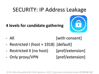 SECURITY:	
  IP	
  Address	
  Leakage	
  
4	
  levels	
  for	
  candidate	
  gathering	
  
-­‐  All	
  	
  	
  	
  	
  	
  	
  	
  	
  	
  	
  	
  	
  	
  	
  	
  	
  	
  	
  	
  	
  	
  	
  	
  	
  	
  	
  	
  	
  	
  	
  	
  	
  	
  	
  	
  	
  	
  	
  	
  	
  	
  [with	
  consent]	
  
-­‐  Restricted	
  I	
  (host	
  +	
  1918)	
  	
  [default]	
  
-­‐  Restricted	
  II	
  (no	
  host)	
  	
  	
  	
  	
  	
  	
  	
  [pref/extension]	
  
-­‐  Only	
  proxy/VPN	
  	
  	
  	
  	
  	
  	
  	
  	
  	
  	
  	
  	
  	
  	
  	
  	
  	
  [pref/extension]	
  
©	
  Dr.	
  Alex	
  Gouaillard	
  @	
  Citrix	
  Systems,	
  2015.	
  Document	
  provided	
  under	
  CC	
  BY-­‐NC	
  4.0	
  
 