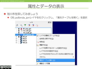 1132015/07/04 FOSS4G 2015 Hokkaido
属性とデータの表示
 旭川市を探してみましょう
 09_polbnda_jpnレイヤを右クリックし、「属性テーブルを開く」を選択
 