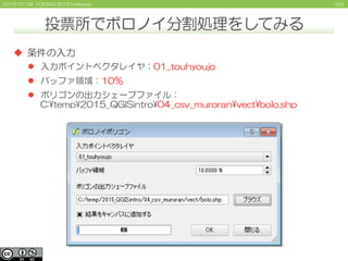 1622015/07/04 FOSS4G 2015 Hokkaido
 条件の入力
 入力ポイントベクタレイヤ：01_touhyoujo
 バッファ領域：10％
 ポリゴンの出力シェープファイル：
C:¥temp¥2015_QGISintro¥04_csv_muroran¥vect¥bolo.shp
投票所でボロノイ分割処理をしてみる
 