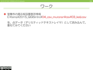 1642015/07/04 FOSS4G 2015 Hokkaido
ワーク
 室蘭市の掲示板設置箇所情報
C:¥temp¥2015_QGISintro¥04_csv_muroran¥csv¥03_keiji.csv
を、点データ（デリミティッドテキストレイヤ）として読み込んで、
重ねてみてください
 