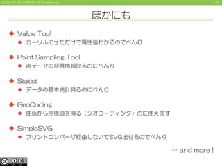 1722015/07/04 FOSS4G 2015 Hokkaido
ほかにも
 Value Tool
 カーソルのせただけで属性値わかるのでべんり
 Point Sampling Tool
 点データの背景情報取るのにべんり
 Statist
 データの基本統計見るのにべんり
 GeoCoding
 住所から座標値を得る（ジオコーディング）のに使えます
 SimpleSVG
 プリントコンポーザ経由しないでSVG出せるのでべんり
… and more !
 