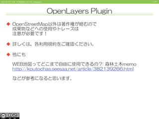 1772015/07/04 FOSS4G 2015 Hokkaido
 OpenStreetMap以外は著作権が絡むので
成果物などへの使用やトレースは
注意が必要です！
 詳しくは、各利用規約をご確認ください。
 他にも
WEB地図ってどこまで自由に使用できるの？: 森林土木memo
http://koutochas.seesaa.net/article/382139266.html
などが参考になると思います。
OpenLayers Plugin
 