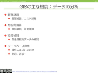 212015/07/04 FOSS4G 2015 Hokkaido
GISの主な機能：データの分析
 距離計測
 最短経路、コスト距離
 地図内演算
 傾斜算出、画像強調
 空間補間
 気象等観測データの補間
 データベース操作
 属性に基づいた処理
 結合、選択…
http://www.slideshare.net/yasutofurukawa/qgis-handson-2014ss-36489774
 