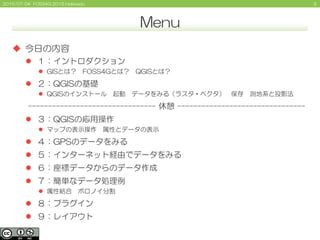 32015/07/04 FOSS4G 2015 Hokkaido
Menu
 今日の内容
 １：イントロダクション
 GISとは？ FOSS4Gとは？ QGISとは？
 ２：QGISの基礎
 QGISのインストール 起動 データをみる（ラスタ・ベクタ） 保存 測地系と投影法
-------------------------------- 休憩 --------------------------------
 ３：QGISの応用操作
 マップの表示操作 属性とデータの表示
 ４：GPSのデータをみる
 ５：インターネット経由でデータをみる
 ６：座標データからのデータ作成
 ７：簡単なデータ処理例
 属性結合 ボロノイ分割
 ８：プラグイン
 ９：レイアウト
 