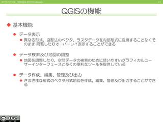 412015/07/04 FOSS4G 2015 Hokkaido
QGISの機能
 基本機能
 データ表示
 異なる形式、投影法のベクタ、ラスタデータを内部形式に変換することなくそ
のまま 閲覧したりオーバーレイ表示することができる
 データ検索及び地図の調整
 地図を調整したり、空間データの検索のために使いやすいグラフィカルユー
ザーインターフェースと多くの便利なツールを提供している
 データ作成、編集、管理及び出力
 さまざまな形式のベクタ形式地図を作成、編集、管理及び出力することができ
る
 