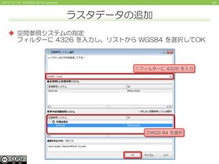 632015/07/04 FOSS4G 2015 Hokkaido
ラスタデータの追加
 空間参照システムの指定
フィルターに 4326 を入力し、リストから WGS84 を選択してOK
①フィルターに 4326 を入力
②WGS 84 を選択
 