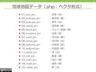 682015/07/04 FOSS4G 2015 Hokkaido
 01_airp_jpn
 02_builtupa_jpn
 03_builtupp_jpn
 04_coastl_jpn
 05_ferryl_jpn
 06_inwatera_jpn
 07_miscl_jpn
 08_miscp_jpn
 09_polbnda_jpn
 10_polbndl_jpn
 11_portp_jpn
 12_raill_jpn
 13_riverl_jpn
 14_roadl_jpn
 15_rstatp_jpn
…空港（点）
…都市域（面）
…都市（点）
…海岸線（線）
…フェリー航路（線）
…水域（面）
…その他（線）
…その他（点）
…行政域（面）
…行政域（線）
…港（点）
…鉄道（線）
…河川（線）
…道路（線）
…駅（点）
地球地図データ（.shp：ベクタ形式）
 