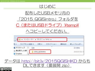 22015/07/04 FOSS4G 2015 Hokkaido
はじめに
配布したUSBメモリ内の
「2015_QGISintro」フォルダを
C（またはUSBドライブ）:¥temp¥
へコピーしてください。
データは http://bit....