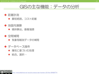 212015/07/04 FOSS4G 2015 Hokkaido
GISの主な機能：データの分析
 距離計測
 最短経路、コスト距離
 地図内演算
 傾斜算出、画像強調
 空間補間
 気象等観測データの補間
 データベース操作
...
