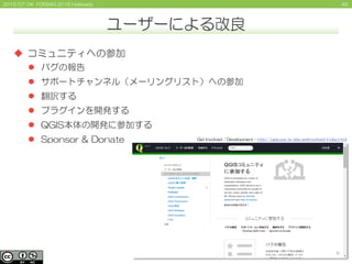 452015/07/04 FOSS4G 2015 Hokkaido
ユーザーによる改良
 コミュニティへの参加
 バグの報告
 サポートチャンネル（メーリングリスト）への参加
 翻訳する
 プラグインを開発する
 QGIS本体の開発...