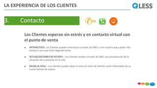 3. Contacto
Los Clientes esperan sin estrés y en contacto virtual con
el punto de venta
 INTERACTIVO– Los Clientes pueden interactuar a través de SMS o con nuestra app y pedir más
tiempo si ven que están llegando tarde.
 ACTUALIZACIONES DE ESTADO – Los clientes reciben a través de SMS, una actualización de la
situación de su posición en la cola.
 DEJAR LA COLA – Los clientes pueden dejar la cola y el resto de clientes serán informados de su
nuevo tiempo de espera.
LA EXPERIENCIA DE LOS CLIENTES
 