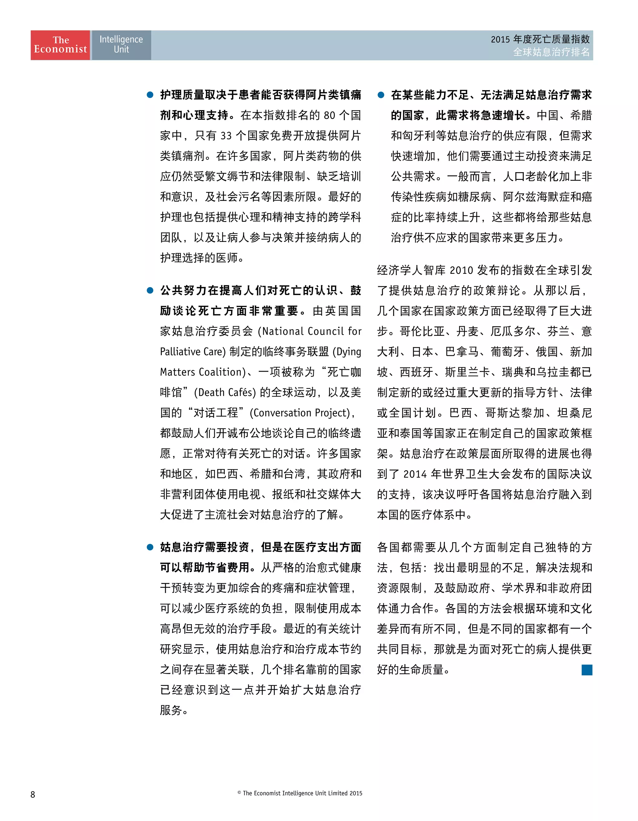 8 © The Economist Intelligence Unit Limited 2015
2015 年度死亡质量指数
全球姑息治疗排名
l	 护理质量取决于患者能否获得阿片类镇痛
剂和心理支持。在本指数排名的 80 个国
家中，只有 33 个国家免费开放提供阿片
类镇痛剂。在许多国家，阿片类药物的供
应仍然受繁文缛节和法律限制、缺乏培训
和意识，及社会污名等因素所限。最好的
护理也包括提供心理和精神支持的跨学科
团队，以及让病人参与决策并接纳病人的
护理选择的医师。
l	 公共努力在提高人们对死亡的认识、鼓
励谈论死亡方面非常重要。由英国国
家姑息治疗委员会 (National Council for
Palliative Care) 制定的临终事务联盟 (Dying
Matters Coalition)、一项被称为“死亡咖
啡馆”(Death Cafés) 的全球运动，以及美
国的“对话工程”(Conversation Project)，
都鼓励人们开诚布公地谈论自己的临终遗
愿，正常对待有关死亡的对话。许多国家
和地区，如巴西、希腊和台湾，其政府和
非营利团体使用电视、报纸和社交媒体大
大促进了主流社会对姑息治疗的了解。
l	 姑息治疗需要投资，但是在医疗支出方面
可以帮助节省费用。从严格的治愈式健康
干预转变为更加综合的疼痛和症状管理，
可以减少医疗系统的负担，限制使用成本
高昂但无效的治疗手段。最近的有关统计
研究显示，使用姑息治疗和治疗成本节约
之间存在显著关联，几个排名靠前的国家
已经意识到这一点并开始扩大姑息治疗 
服务。
l	 在某些能力不足、无法满足姑息治疗需求
的国家，此需求将急速增长。中国、希腊
和匈牙利等姑息治疗的供应有限，但需求
快速增加，他们需要通过主动投资来满足
公共需求。一般而言，人口老龄化加上非
传染性疾病如糖尿病、阿尔兹海默症和癌
症的比率持续上升，这些都将给那些姑息
治疗供不应求的国家带来更多压力。
经济学人智库 2010 发布的指数在全球引发
了提供姑息治疗的政策辩论。从那以后，
几个国家在国家政策方面已经取得了巨大进
步。哥伦比亚、丹麦、厄瓜多尔、芬兰、意
大利、日本、巴拿马、葡萄牙、俄国、新加
坡、西班牙、斯里兰卡、瑞典和乌拉圭都已
制定新的或经过重大更新的指导方针、法律
或全国计划。巴西、哥斯达黎加、坦桑尼
亚和泰国等国家正在制定自己的国家政策框
架。姑息治疗在政策层面所取得的进展也得
到了 2014 年世界卫生大会发布的国际决议
的支持，该决议呼吁各国将姑息治疗融入到
本国的医疗体系中。
各国都需要从几个方面制定自己独特的方
法，包括：找出最明显的不足，解决法规和
资源限制，及鼓励政府、学术界和非政府团
体通力合作。各国的方法会根据环境和文化
差异而有所不同，但是不同的国家都有一个
共同目标，那就是为面对死亡的病人提供更
好的生命质量。
 