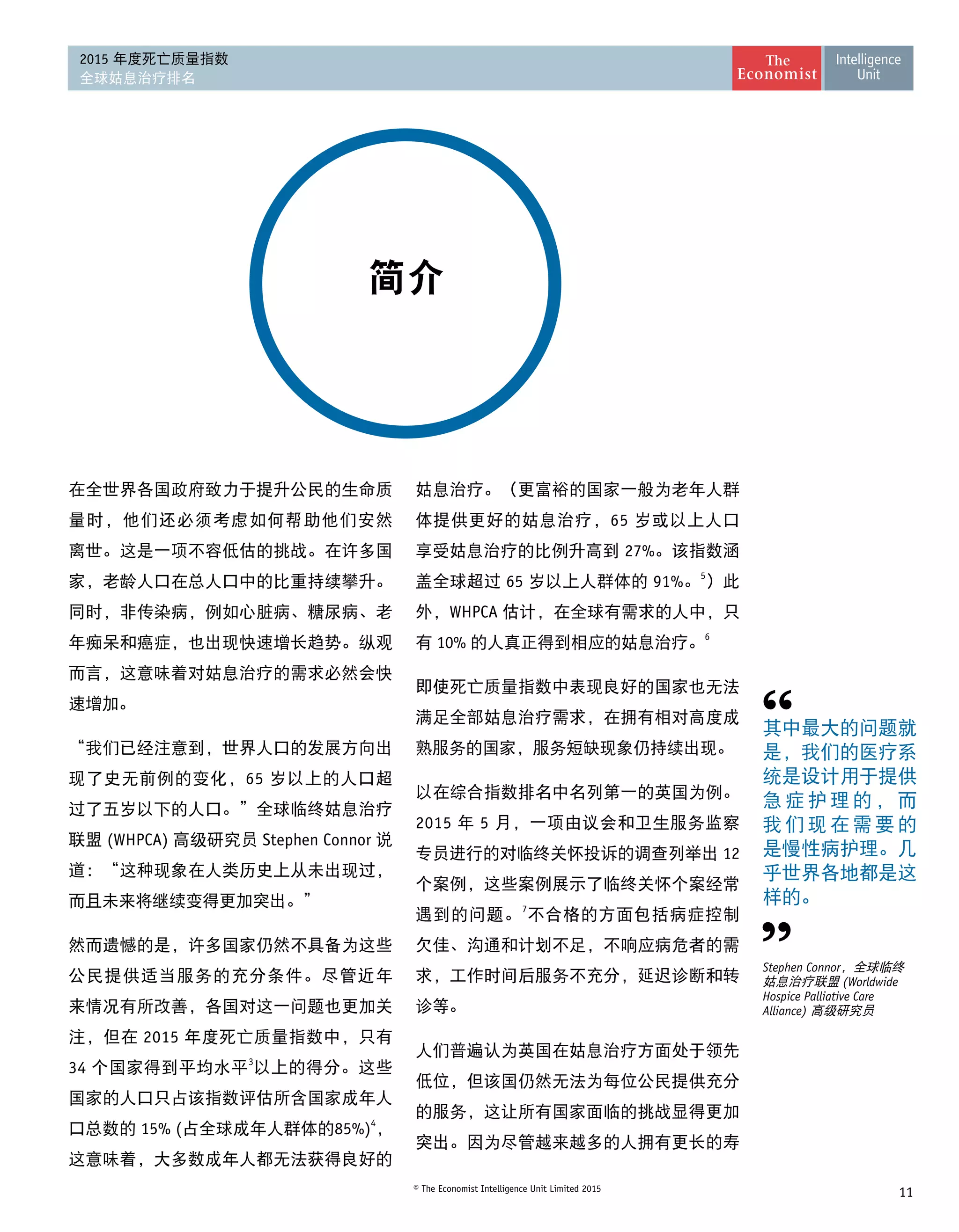 11© The Economist Intelligence Unit Limited 2015
2015 年度死亡质量指数
全球姑息治疗排名
简介
在全世界各国政府致力于提升公民的生命质
量时，他们还必须考虑如何帮助他们安然
离世。这是一项不容低估的挑战。在许多国
家，老龄人口在总人口中的比重持续攀升。
同时，非传染病，例如心脏病、糖尿病、老
年痴呆和癌症，也出现快速增长趋势。纵观
而言，这意味着对姑息治疗的需求必然会快
速增加。
“我们已经注意到，世界人口的发展方向出
现了史无前例的变化，65 岁以上的人口超
过了五岁以下的人口。”全球临终姑息治疗
联盟 (WHPCA) 高级研究员 Stephen Connor 说
道：“这种现象在人类历史上从未出现过，
而且未来将继续变得更加突出。”
然而遗憾的是，许多国家仍然不具备为这些
公民提供适当服务的充分条件。尽管近年
来情况有所改善，各国对这一问题也更加关
注，但在 2015 年度死亡质量指数中，只有
34 个国家得到平均水平3
以上的得分。这些
国家的人口只占该指数评估所含国家成年人
口总数的 15% (占全球成年人群体的85%)4
，
这意味着，大多数成年人都无法获得良好的
姑息治疗。（更富裕的国家一般为老年人群
体提供更好的姑息治疗，65 岁或以上人口
享受姑息治疗的比例升高到 27%。该指数涵
盖全球超过 65 岁以上人群体的 91%。5
）此
外，WHPCA 估计，在全球有需求的人中，只
有 10% 的人真正得到相应的姑息治疗。6
即使死亡质量指数中表现良好的国家也无法
满足全部姑息治疗需求，在拥有相对高度成
熟服务的国家，服务短缺现象仍持续出现。
以在综合指数排名中名列第一的英国为例。
2015 年 5 月，一项由议会和卫生服务监察
专员进行的对临终关怀投诉的调查列举出 12
个案例，这些案例展示了临终关怀个案经常
遇到的问题。7
不合格的方面包括病症控制
欠佳、沟通和计划不足，不响应病危者的需
求，工作时间后服务不充分，延迟诊断和转
诊等。
人们普遍认为英国在姑息治疗方面处于领先
低位，但该国仍然无法为每位公民提供充分
的服务，这让所有国家面临的挑战显得更加
突出。因为尽管越来越多的人拥有更长的寿
其中最大的问题就
是，我们的医疗系
统是设计用于提供
急 症 护 理 的 ， 而
我 们 现 在 需 要 的
是慢性病护理。几
乎世界各地都是这 
样的。
Stephen Connor，全球临终
姑息治疗联盟 (Worldwide
Hospice Palliative Care
Alliance) 高级研究员
 