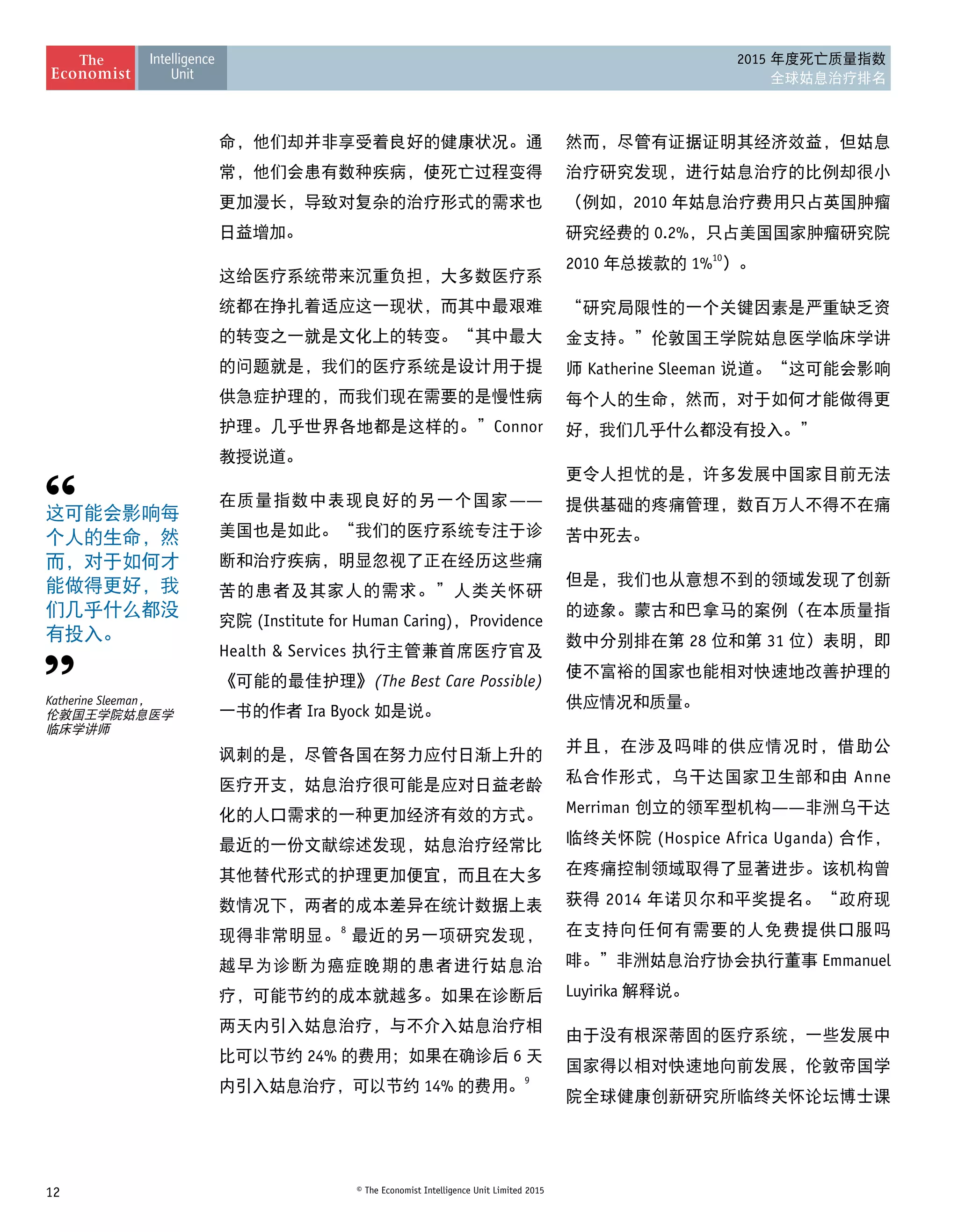 12 © The Economist Intelligence Unit Limited 2015
2015 年度死亡质量指数
全球姑息治疗排名
命，他们却并非享受着良好的健康状况。通
常，他们会患有数种疾病，使死亡过程变得
更加漫长，导致对复杂的治疗形式的需求也
日益增加。
这给医疗系统带来沉重负担，大多数医疗系
统都在挣扎着适应这一现状，而其中最艰难
的转变之一就是文化上的转变。“其中最大
的问题就是，我们的医疗系统是设计用于提
供急症护理的，而我们现在需要的是慢性病
护理。几乎世界各地都是这样的。”Connor
教授说道。
在质量指数中表现良好的另一个国家——
美国也是如此。“我们的医疗系统专注于诊
断和治疗疾病，明显忽视了正在经历这些痛
苦的患者及其家人的需求。”人类关怀研
究院 (Institute for Human Caring)，Providence
Health  Services 执行主管兼首席医疗官及
《可能的最佳护理》(The Best Care Possible)
一书的作者 Ira Byock 如是说。
讽刺的是，尽管各国在努力应付日渐上升的
医疗开支，姑息治疗很可能是应对日益老龄
化的人口需求的一种更加经济有效的方式。
最近的一份文献综述发现，姑息治疗经常比
其他替代形式的护理更加便宜，而且在大多
数情况下，两者的成本差异在统计数据上表
现得非常明显。8
 最近的另一项研究发现，
越早为诊断为癌症晚期的患者进行姑息治
疗，可能节约的成本就越多。如果在诊断后
两天内引入姑息治疗，与不介入姑息治疗相
比可以节约 24% 的费用；如果在确诊后 6 天
内引入姑息治疗，可以节约 14% 的费用。9
然而，尽管有证据证明其经济效益，但姑息
治疗研究发现，进行姑息治疗的比例却很小
（例如，2010 年姑息治疗费用只占英国肿瘤
研究经费的 0.2%，只占美国国家肿瘤研究院
2010 年总拨款的 1%10
）。
“研究局限性的一个关键因素是严重缺乏资
金支持。”伦敦国王学院姑息医学临床学讲
师 Katherine Sleeman 说道。“这可能会影响
每个人的生命，然而，对于如何才能做得更
好，我们几乎什么都没有投入。”
更令人担忧的是，许多发展中国家目前无法
提供基础的疼痛管理，数百万人不得不在痛
苦中死去。
但是，我们也从意想不到的领域发现了创新
的迹象。蒙古和巴拿马的案例（在本质量指
数中分别排在第 28 位和第 31 位）表明，即
使不富裕的国家也能相对快速地改善护理的
供应情况和质量。
并且，在涉及吗啡的供应情况时，借助公
私合作形式，乌干达国家卫生部和由 Anne
Merriman 创立的领军型机构——非洲乌干达
临终关怀院 (Hospice Africa Uganda) 合作，
在疼痛控制领域取得了显著进步。该机构曾
获得 2014 年诺贝尔和平奖提名。“政府现
在支持向任何有需要的人免费提供口服吗
啡。”非洲姑息治疗协会执行董事 Emmanuel
Luyirika 解释说。
由于没有根深蒂固的医疗系统，一些发展中
国家得以相对快速地向前发展，伦敦帝国学
院全球健康创新研究所临终关怀论坛博士课
这可能会影响每
个人的生命，然
而，对于如何才
能做得更好，我
们几乎什么都没
有投入。
Katherine Sleeman， 
伦敦国王学院姑息医学 
临床学讲师
 