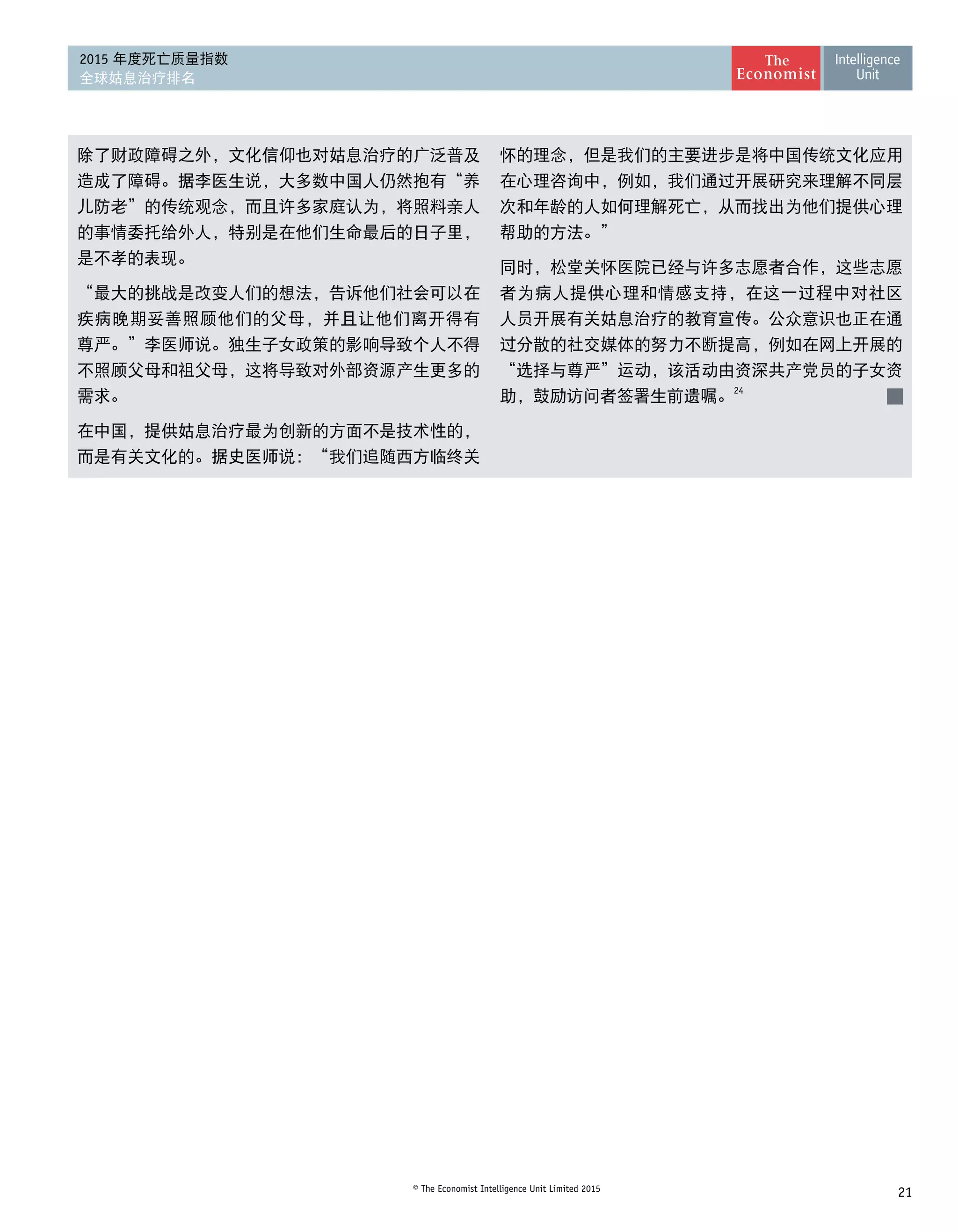 21© The Economist Intelligence Unit Limited 2015
2015 年度死亡质量指数
全球姑息治疗排名
除了财政障碍之外，文化信仰也对姑息治疗的广泛普及
造成了障碍。据李医生说，大多数中国人仍然抱有“养
儿防老”的传统观念，而且许多家庭认为，将照料亲人
的事情委托给外人，特别是在他们生命最后的日子里，
是不孝的表现。
“最大的挑战是改变人们的想法，告诉他们社会可以在
疾病晚期妥善照顾他们的父母，并且让他们离开得有
尊严。”李医师说。独生子女政策的影响导致个人不得
不照顾父母和祖父母，这将导致对外部资源产生更多的 
需求。
在中国，提供姑息治疗最为创新的方面不是技术性的，
而是有关文化的。据史医师说：“我们追随西方临终关
怀的理念，但是我们的主要进步是将中国传统文化应用
在心理咨询中，例如，我们通过开展研究来理解不同层
次和年龄的人如何理解死亡，从而找出为他们提供心理
帮助的方法。”
同时，松堂关怀医院已经与许多志愿者合作，这些志愿
者为病人提供心理和情感支持，在这一过程中对社区
人员开展有关姑息治疗的教育宣传。公众意识也正在通
过分散的社交媒体的努力不断提高，例如在网上开展的
“选择与尊严”运动，该活动由资深共产党员的子女资
助，鼓励访问者签署生前遗嘱。24
 