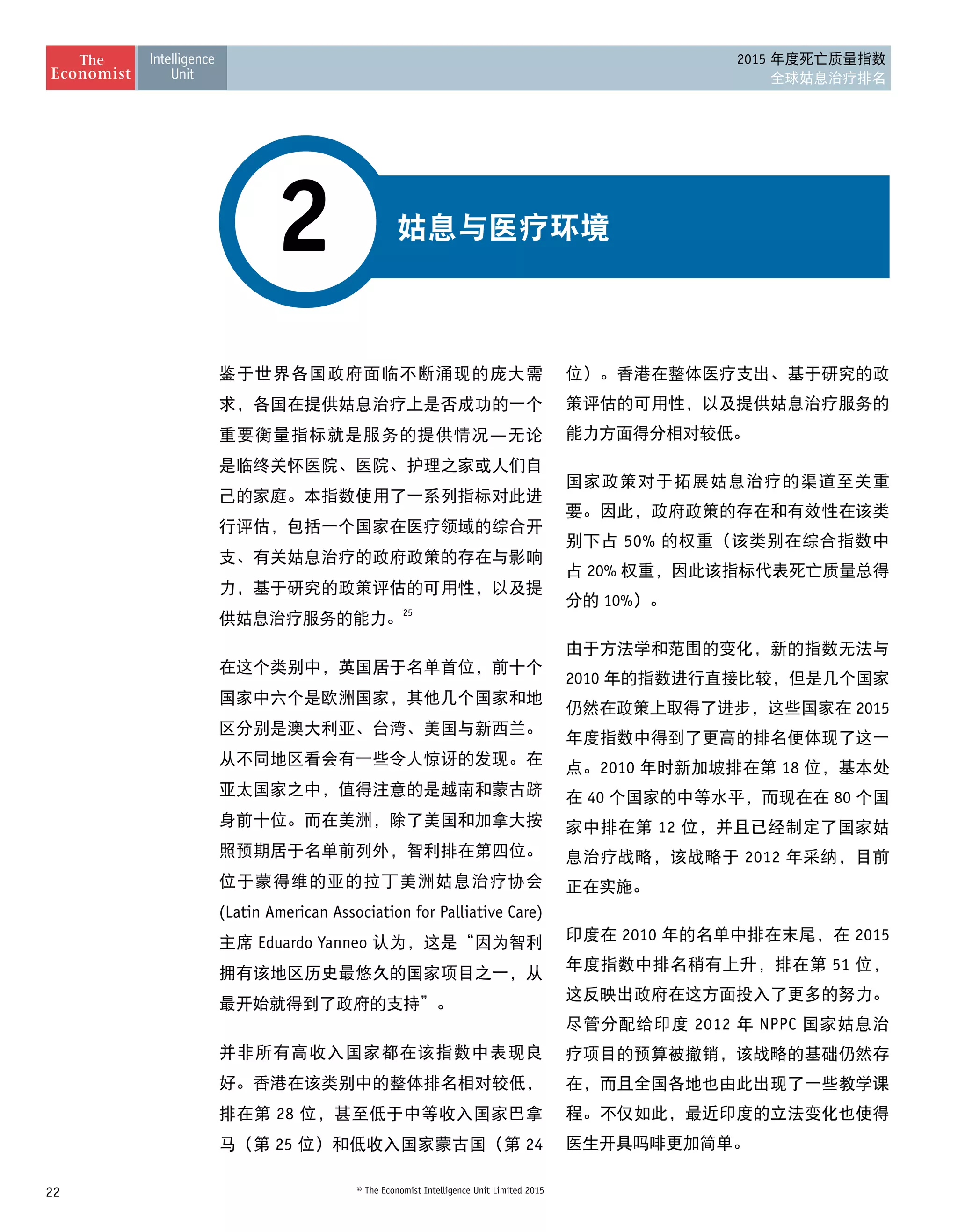22 © The Economist Intelligence Unit Limited 2015
2015 年度死亡质量指数
全球姑息治疗排名
姑息与医疗环境2
鉴于世界各国政府面临不断涌现的庞大需
求，各国在提供姑息治疗上是否成功的一个
重要衡量指标就是服务的提供情况—无论
是临终关怀医院、医院、护理之家或人们自
己的家庭。本指数使用了一系列指标对此进
行评估，包括一个国家在医疗领域的综合开
支、有关姑息治疗的政府政策的存在与影响
力，基于研究的政策评估的可用性，以及提
供姑息治疗服务的能力。25
在这个类别中，英国居于名单首位，前十个
国家中六个是欧洲国家，其他几个国家和地
区分别是澳大利亚、台湾、美国与新西兰。
从不同地区看会有一些令人惊讶的发现。在
亚太国家之中，值得注意的是越南和蒙古跻
身前十位。而在美洲，除了美国和加拿大按
照预期居于名单前列外，智利排在第四位。
位于蒙得维的亚的拉丁美洲姑息治疗协会
(Latin American Association for Palliative Care)
主席 Eduardo Yanneo 认为，这是“因为智利
拥有该地区历史最悠久的国家项目之一，从
最开始就得到了政府的支持”。
并非所有高收入国家都在该指数中表现良
好。香港在该类别中的整体排名相对较低，
排在第 28 位，甚至低于中等收入国家巴拿
马（第 25 位）和低收入国家蒙古国（第 24
位）。香港在整体医疗支出、基于研究的政
策评估的可用性，以及提供姑息治疗服务的
能力方面得分相对较低。
国家政策对于拓展姑息治疗的渠道至关重
要。因此，政府政策的存在和有效性在该类
别下占 50% 的权重（该类别在综合指数中
占 20% 权重，因此该指标代表死亡质量总得
分的 10%）。
由于方法学和范围的变化，新的指数无法与
2010 年的指数进行直接比较，但是几个国家
仍然在政策上取得了进步，这些国家在 2015
年度指数中得到了更高的排名便体现了这一
点。2010 年时新加坡排在第 18 位，基本处
在 40 个国家的中等水平，而现在在 80 个国
家中排在第 12 位，并且已经制定了国家姑
息治疗战略，该战略于 2012 年采纳，目前
正在实施。
印度在 2010 年的名单中排在末尾，在 2015
年度指数中排名稍有上升，排在第 51 位，
这反映出政府在这方面投入了更多的努力。
尽管分配给印度 2012 年 NPPC 国家姑息治
疗项目的预算被撤销，该战略的基础仍然存
在，而且全国各地也由此出现了一些教学课
程。不仅如此，最近印度的立法变化也使得
医生开具吗啡更加简单。
 