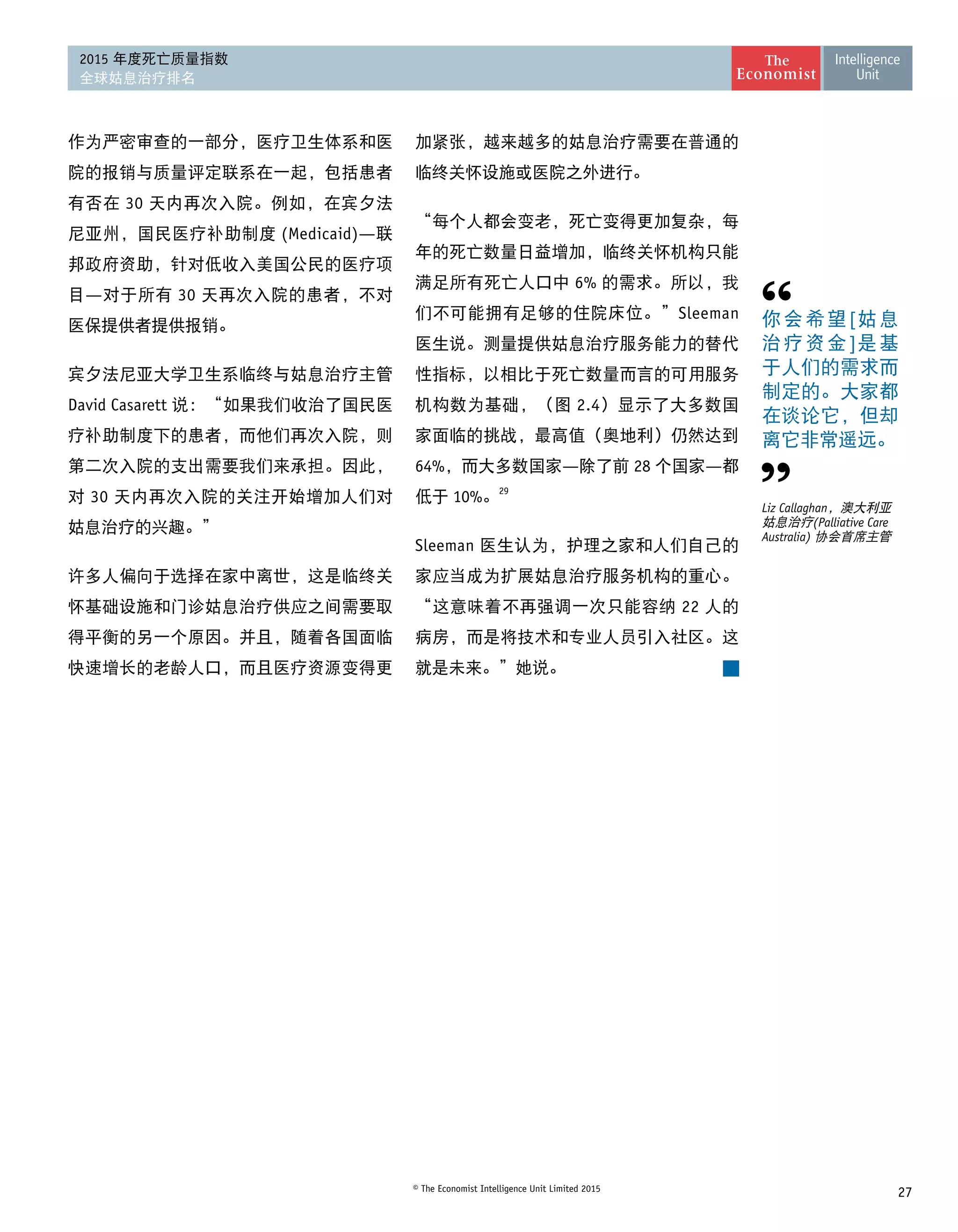 27© The Economist Intelligence Unit Limited 2015
2015 年度死亡质量指数
全球姑息治疗排名
作为严密审查的一部分，医疗卫生体系和医
院的报销与质量评定联系在一起，包括患者
有否在 30 天内再次入院。例如，在宾夕法
尼亚州，国民医疗补助制度 (Medicaid)—联
邦政府资助，针对低收入美国公民的医疗项
目—对于所有 30 天再次入院的患者，不对
医保提供者提供报销。
宾夕法尼亚大学卫生系临终与姑息治疗主管
David Casarett 说：“如果我们收治了国民医
疗补助制度下的患者，而他们再次入院，则
第二次入院的支出需要我们来承担。因此，
对 30 天内再次入院的关注开始增加人们对
姑息治疗的兴趣。”
许多人偏向于选择在家中离世，这是临终关
怀基础设施和门诊姑息治疗供应之间需要取
得平衡的另一个原因。并且，随着各国面临
快速增长的老龄人口，而且医疗资源变得更
你会希望[姑息
治疗资金]是基
于人们的需求而
制定的。大家都
在谈论它，但却
离它非常遥远。
Liz Callaghan，澳大利亚
姑息治疗(Palliative Care
Australia) 协会首席主管
加紧张，越来越多的姑息治疗需要在普通的
临终关怀设施或医院之外进行。
“每个人都会变老，死亡变得更加复杂，每
年的死亡数量日益增加，临终关怀机构只能
满足所有死亡人口中 6% 的需求。所以，我
们不可能拥有足够的住院床位。”Sleeman
医生说。测量提供姑息治疗服务能力的替代
性指标，以相比于死亡数量而言的可用服务
机构数为基础，（图 2.4）显示了大多数国
家面临的挑战，最高值（奥地利）仍然达到
64%，而大多数国家—除了前 28 个国家—都
低于 10%。29
Sleeman 医生认为，护理之家和人们自己的
家应当成为扩展姑息治疗服务机构的重心。
“这意味着不再强调一次只能容纳 22 人的
病房，而是将技术和专业人员引入社区。这
就是未来。”她说。
 