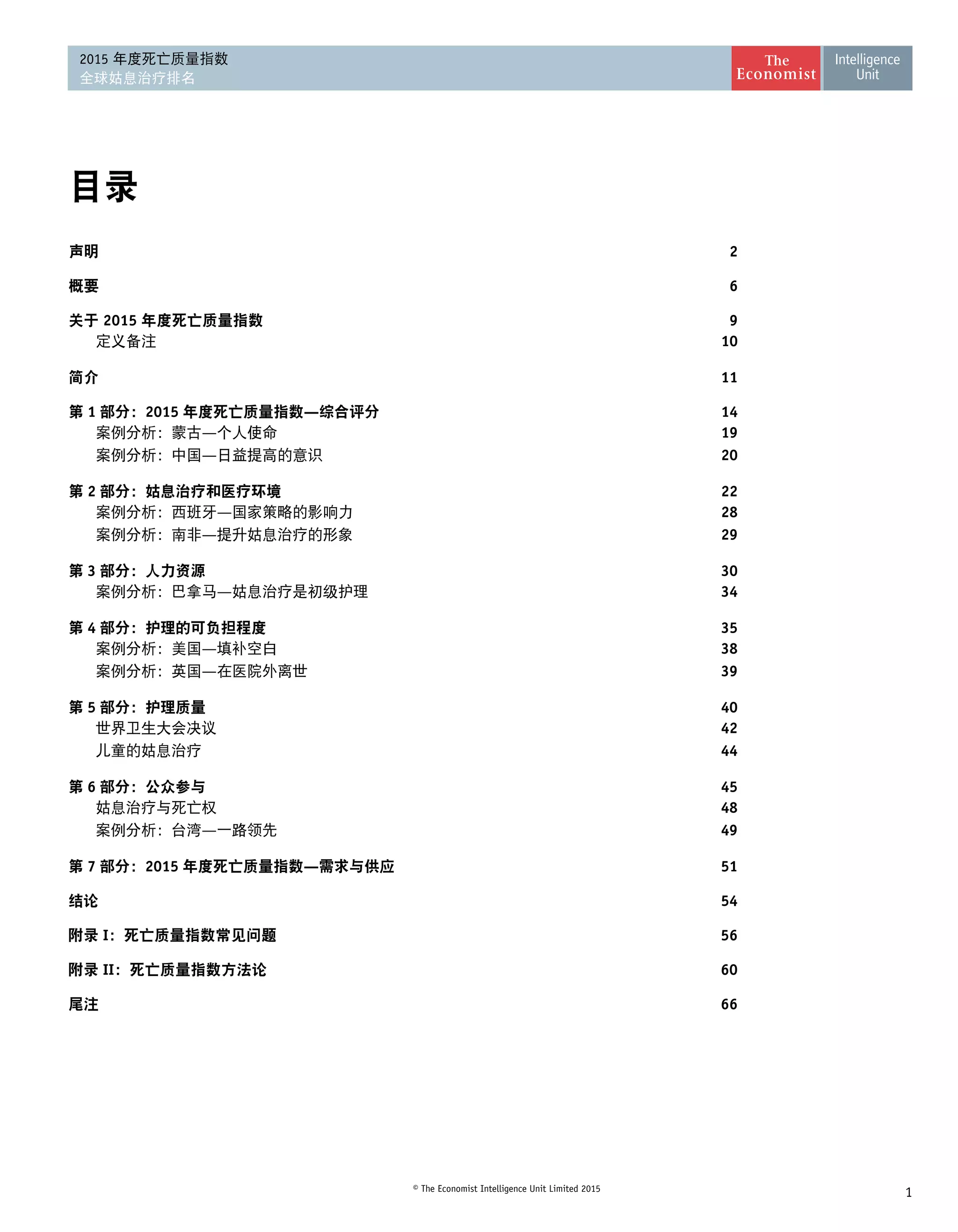 1© The Economist Intelligence Unit Limited 2015
2015 年度死亡质量指数
全球姑息治疗排名
目录
声明2
概要6
关于 2015 年度死亡质量指数9
	 定义备注 10
简介11
第 1 部分：2015 年度死亡质量指数—综合评分14
	 案例分析：蒙古—个人使命 19
	 案例分析：中国—日益提高的意识 20
第 2 部分：姑息治疗和医疗环境22
	 案例分析：西班牙—国家策略的影响力 28
	 案例分析：南非—提升姑息治疗的形象 29
第 3 部分：人力资源30
	 案例分析：巴拿马—姑息治疗是初级护理 34
第 4 部分：护理的可负担程度35
	 案例分析：美国—填补空白 38
	 案例分析：英国—在医院外离世 39
第 5 部分：护理质量40
	 世界卫生大会决议 42
	 儿童的姑息治疗 44
第 6 部分：公众参与45
	 姑息治疗与死亡权 48
	 案例分析：台湾—一路领先 49
第 7 部分：2015 年度死亡质量指数—需求与供应51
结论54
附录 I：死亡质量指数常见问题56
附录 II：死亡质量指数方法论60
尾注66
 