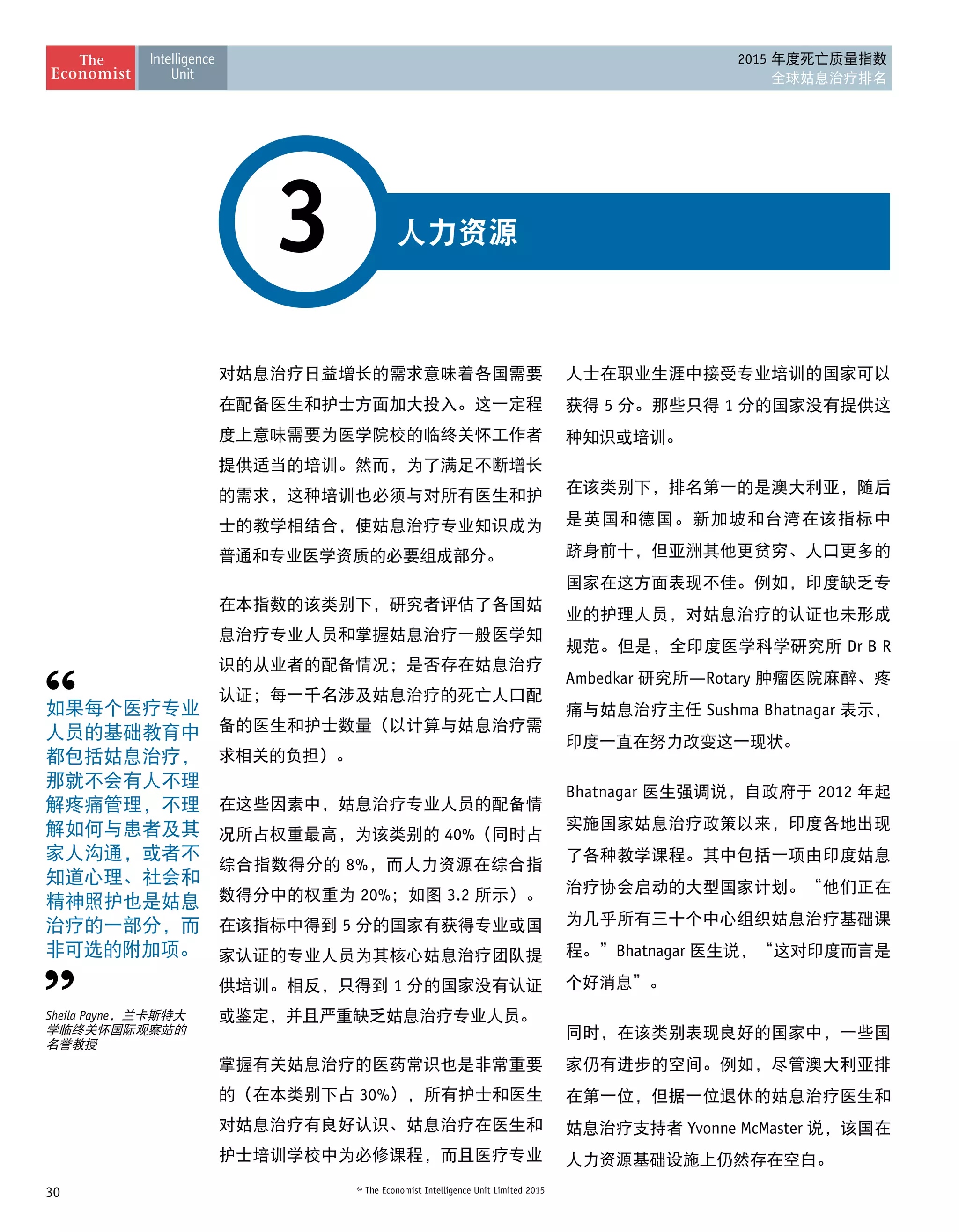 30 © The Economist Intelligence Unit Limited 2015
2015 年度死亡质量指数
全球姑息治疗排名
人力资源3
对姑息治疗日益增长的需求意味着各国需要
在配备医生和护士方面加大投入。这一定程
度上意味需要为医学院校的临终关怀工作者
提供适当的培训。然而，为了满足不断增长
的需求，这种培训也必须与对所有医生和护
士的教学相结合，使姑息治疗专业知识成为
普通和专业医学资质的必要组成部分。
在本指数的该类别下，研究者评估了各国姑
息治疗专业人员和掌握姑息治疗一般医学知
识的从业者的配备情况；是否存在姑息治疗
认证；每一千名涉及姑息治疗的死亡人口配
备的医生和护士数量（以计算与姑息治疗需
求相关的负担）。
在这些因素中，姑息治疗专业人员的配备情
况所占权重最高，为该类别的 40%（同时占
综合指数得分的 8%，而人力资源在综合指
数得分中的权重为 20%；如图 3.2 所示）。
在该指标中得到 5 分的国家有获得专业或国
家认证的专业人员为其核心姑息治疗团队提
供培训。相反，只得到 1 分的国家没有认证
或鉴定，并且严重缺乏姑息治疗专业人员。
掌握有关姑息治疗的医药常识也是非常重要
的（在本类别下占 30%），所有护士和医生
对姑息治疗有良好认识、姑息治疗在医生和
护士培训学校中为必修课程，而且医疗专业
人士在职业生涯中接受专业培训的国家可以
获得 5 分。那些只得 1 分的国家没有提供这
种知识或培训。
在该类别下，排名第一的是澳大利亚，随后
是英国和德国。新加坡和台湾在该指标中
跻身前十，但亚洲其他更贫穷、人口更多的
国家在这方面表现不佳。例如，印度缺乏专
业的护理人员，对姑息治疗的认证也未形成
规范。但是，全印度医学科学研究所 Dr B R
Ambedkar 研究所—Rotary 肿瘤医院麻醉、疼
痛与姑息治疗主任 Sushma Bhatnagar 表示，
印度一直在努力改变这一现状。
Bhatnagar 医生强调说，自政府于 2012 年起
实施国家姑息治疗政策以来，印度各地出现
了各种教学课程。其中包括一项由印度姑息
治疗协会启动的大型国家计划。“他们正在
为几乎所有三十个中心组织姑息治疗基础课
程。”Bhatnagar 医生说，“这对印度而言是
个好消息”。
同时，在该类别表现良好的国家中，一些国
家仍有进步的空间。例如，尽管澳大利亚排
在第一位，但据一位退休的姑息治疗医生和
姑息治疗支持者 Yvonne McMaster 说，该国在
人力资源基础设施上仍然存在空白。
如果每个医疗专业
人员的基础教育中
都包括姑息治疗，
那就不会有人不理
解疼痛管理，不理
解如何与患者及其
家人沟通，或者不
知道心理、社会和
精神照护也是姑息
治疗的一部分，而
非可选的附加项。
Sheila Payne，兰卡斯特大
学临终关怀国际观察站的
名誉教授
 