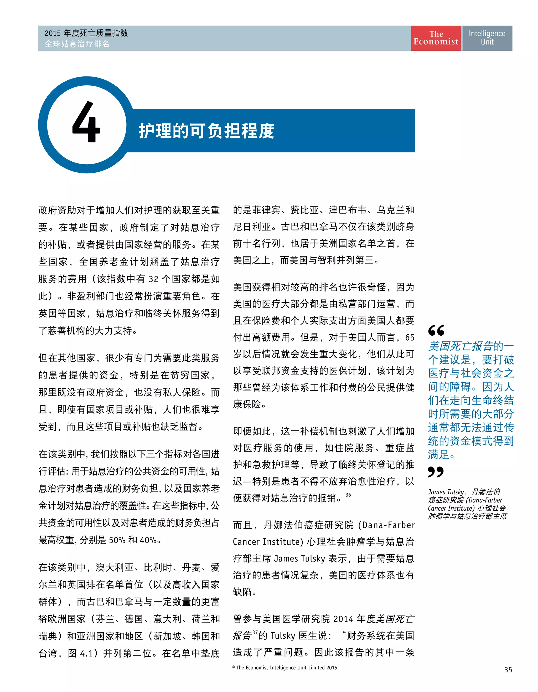 35© The Economist Intelligence Unit Limited 2015
2015 年度死亡质量指数
全球姑息治疗排名
护理的可负担程度4
政府资助对于增加人们对护理的获取至关重
要。在某些国家，政府制定了对姑息治疗
的补贴，或者提供由国家经营的服务。在某
些国家，全国养老金计划涵盖了姑息治疗
服务的费用（该指数中有 32 个国家都是如
此）。非盈利部门也经常扮演重要角色。在
英国等国家，姑息治疗和临终关怀服务得到
了慈善机构的大力支持。
但在其他国家，很少有专门为需要此类服务
的患者提供的资金，特别是在贫穷国家，
那里既没有政府资金，也没有私人保险。而
且，即使有国家项目或补贴，人们也很难享
受到，而且这些项目或补贴也缺乏监督。
在该类别中，我们按照以下三个指标对各国进
行评估：用于姑息治疗的公共资金的可用性，姑
息治疗对患者造成的财务负担，以及国家养老
金计划对姑息治疗的覆盖性。在这些指标中，公
共资金的可用性以及对患者造成的财务负担占
最高权重，分别是 50% 和 40%。
在该类别中，澳大利亚、比利时、丹麦、爱
尔兰和英国排在名单首位（以及高收入国家
群体），而古巴和巴拿马与一定数量的更富
裕欧洲国家（芬兰、德国、意大利、荷兰和
瑞典）和亚洲国家和地区（新加坡、韩国和
台湾，图 4.1）并列第二位。在名单中垫底
的是菲律宾、赞比亚、津巴布韦、乌克兰和
尼日利亚。古巴和巴拿马不仅在该类别跻身
前十名行列，也居于美洲国家名单之首，在
美国之上，而美国与智利并列第三。
美国获得相对较高的排名也许很奇怪，因为
美国的医疗大部分都是由私营部门运营，而
且在保险费和个人实际支出方面美国人都要
付出高额费用。但是，对于美国人而言，65
岁以后情况就会发生重大变化，他们从此可
以享受联邦资金支持的医保计划，该计划为
那些曾经为该体系工作和付费的公民提供健
康保险。
即便如此，这一补偿机制也刺激了人们增加
对医疗服务的使用，如住院服务、重症监
护和急救护理等，导致了临终关怀登记的推
迟—特别是患者不得不放弃治愈性治疗，以
便获得对姑息治疗的报销。
36
而且，丹娜法伯癌症研究院 (Dana-Farber
Cancer Institute) 心理社会肿瘤学与姑息治
疗部主席 James Tulsky 表示，由于需要姑息
治疗的患者情况复杂，美国的医疗体系也有 
缺陷。
曾参与美国医学研究院 2014 年度美国死亡
报告37
的 Tulsky 医生说：“财务系统在美国
造成了严重问题。因此该报告的其中一条
美国死亡报告的一
个建议是，要打破
医疗与社会资金之
间的障碍。因为人
们在走向生命终结
时所需要的大部分
通常都无法通过传
统的资金模式得到
满足。
James Tulsky，丹娜法伯
癌症研究院 (Dana-Farber
Cancer Institute) 心理社会
肿瘤学与姑息治疗部主席
 