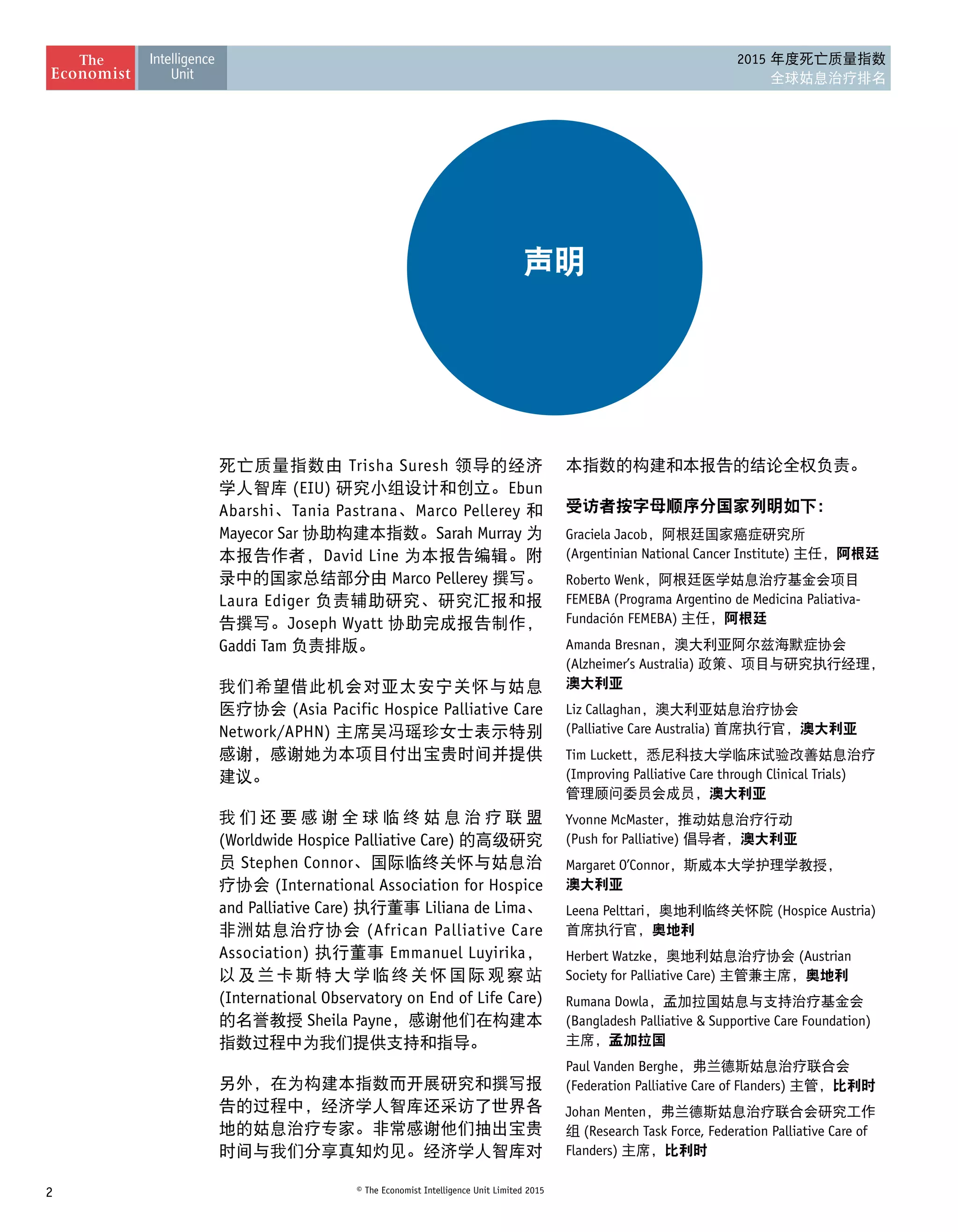 2 © The Economist Intelligence Unit Limited 2015
2015 年度死亡质量指数
全球姑息治疗排名
死亡质量指数由 Trisha Suresh 领导的经济
学人智库 (EIU) 研究小组设计和创立。Ebun
Abarshi、Tania Pastrana、Marco Pellerey 和
Mayecor Sar 协助构建本指数。Sarah Murray 为
本报告作者，David Line 为本报告编辑。附
录中的国家总结部分由 Marco Pellerey 撰写。
Laura Ediger 负责辅助研究、研究汇报和报
告撰写。Joseph Wyatt 协助完成报告制作，
Gaddi Tam 负责排版。
我们希望借此机会对亚太安宁关怀与姑息
医疗协会 (Asia Pacific Hospice Palliative Care
Network/APHN) 主席吴冯瑶珍女士表示特别
感谢，感谢她为本项目付出宝贵时间并提供
建议。
我 们 还 要 感 谢 全 球 临 终 姑 息 治 疗 联 盟
(Worldwide Hospice Palliative Care) 的高级研究
员 Stephen Connor、国际临终关怀与姑息治
疗协会 (International Association for Hospice
and Palliative Care) 执行董事 Liliana de Lima、
非洲姑息治疗协会 (African Palliative Care
Association) 执行董事 Emmanuel Luyirika，
以及兰卡斯特大学临终关怀国际观察站
(International Observatory on End of Life Care)
的名誉教授 Sheila Payne，感谢他们在构建本
指数过程中为我们提供支持和指导。
另外，在为构建本指数而开展研究和撰写报
告的过程中，经济学人智库还采访了世界各
地的姑息治疗专家。非常感谢他们抽出宝贵
时间与我们分享真知灼见。经济学人智库对
本指数的构建和本报告的结论全权负责。
受访者按字母顺序分国家列明如下：
Graciela Jacob，阿根廷国家癌症研究所
(Argentinian National Cancer Institute) 主任，阿根廷
Roberto Wenk，阿根廷医学姑息治疗基金会项目
FEMEBA (Programa Argentino de Medicina Paliativa-
Fundación FEMEBA) 主任，阿根廷
Amanda Bresnan，澳大利亚阿尔兹海默症协会
(Alzheimer’s Australia) 政策、项目与研究执行经理，
澳大利亚
Liz Callaghan，澳大利亚姑息治疗协会
(Palliative Care Australia) 首席执行官，澳大利亚
Tim Luckett，悉尼科技大学临床试验改善姑息治疗
(Improving Palliative Care through Clinical Trials)
管理顾问委员会成员，澳大利亚
Yvonne McMaster，推动姑息治疗行动
(Push for Palliative) 倡导者，澳大利亚
Margaret O’Connor，斯威本大学护理学教授， 
澳大利亚
Leena Pelttari，奥地利临终关怀院 (Hospice Austria)
首席执行官，奥地利
Herbert Watzke，奥地利姑息治疗协会 (Austrian
Society for Palliative Care) 主管兼主席，奥地利
Rumana Dowla，孟加拉国姑息与支持治疗基金会
(Bangladesh Palliative  Supportive Care Foundation)
主席，孟加拉国
Paul Vanden Berghe，弗兰德斯姑息治疗联合会
(Federation Palliative Care of Flanders) 主管，比利时
Johan Menten，弗兰德斯姑息治疗联合会研究工作
组 (Research Task Force, Federation Palliative Care of
Flanders) 主席，比利时
声明
 