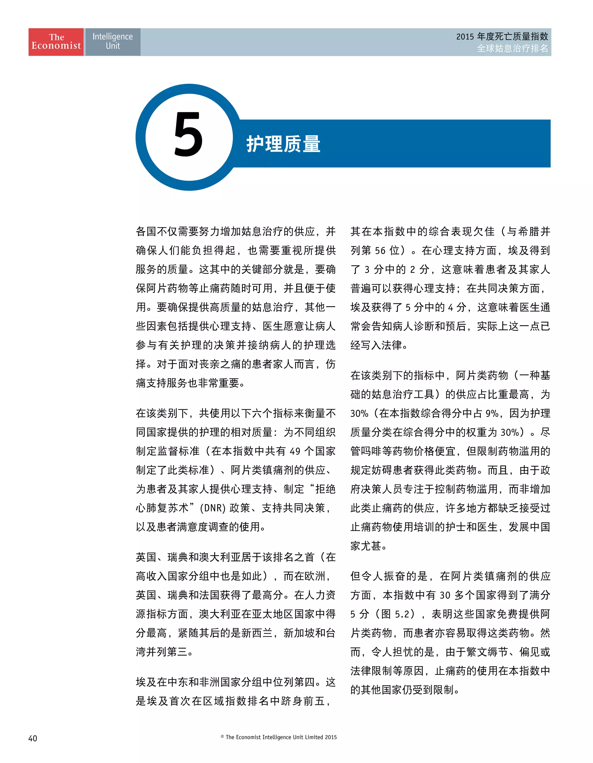 40 © The Economist Intelligence Unit Limited 2015
2015 年度死亡质量指数
全球姑息治疗排名
护理质量5
各国不仅需要努力增加姑息治疗的供应，并
确保人们能负担得起，也需要重视所提供
服务的质量。这其中的关键部分就是，要确
保阿片药物等止痛药随时可用，并且便于使
用。要确保提供高质量的姑息治疗，其他一
些因素包括提供心理支持、医生愿意让病人
参与有关护理的决策并接纳病人的护理选
择。对于面对丧亲之痛的患者家人而言，伤
痛支持服务也非常重要。
在该类别下，共使用以下六个指标来衡量不
同国家提供的护理的相对质量：为不同组织
制定监督标准（在本指数中共有 49 个国家
制定了此类标准）、阿片类镇痛剂的供应、
为患者及其家人提供心理支持、制定“拒绝
心肺复苏术”(DNR) 政策、支持共同决策，
以及患者满意度调查的使用。
英国、瑞典和澳大利亚居于该排名之首（在
高收入国家分组中也是如此），而在欧洲，
英国、瑞典和法国获得了最高分。在人力资
源指标方面，澳大利亚在亚太地区国家中得
分最高，紧随其后的是新西兰，新加坡和台
湾并列第三。
埃及在中东和非洲国家分组中位列第四。这
是埃及首次在区域指数排名中跻身前五，
其在本指数中的综合表现欠佳（与希腊并
列第 56 位）。在心理支持方面，埃及得到
了 3 分中的 2 分，这意味着患者及其家人
普遍可以获得心理支持；在共同决策方面，
埃及获得了 5 分中的 4 分，这意味着医生通
常会告知病人诊断和预后，实际上这一点已 
经写入法律。
在该类别下的指标中，阿片类药物（一种基
础的姑息治疗工具）的供应占比重最高，为
30%（在本指数综合得分中占 9%，因为护理
质量分类在综合得分中的权重为 30%）。尽
管吗啡等药物价格便宜，但限制药物滥用的
规定妨碍患者获得此类药物。而且，由于政
府决策人员专注于控制药物滥用，而非增加
此类止痛药的供应，许多地方都缺乏接受过
止痛药物使用培训的护士和医生，发展中国
家尤甚。
但令人振奋的是，在阿片类镇痛剂的供应
方面，本指数中有 30 多个国家得到了满分
5 分（图 5.2），表明这些国家免费提供阿
片类药物，而患者亦容易取得这类药物。然
而，令人担忧的是，由于繁文缛节、偏见或
法律限制等原因，止痛药的使用在本指数中
的其他国家仍受到限制。
 