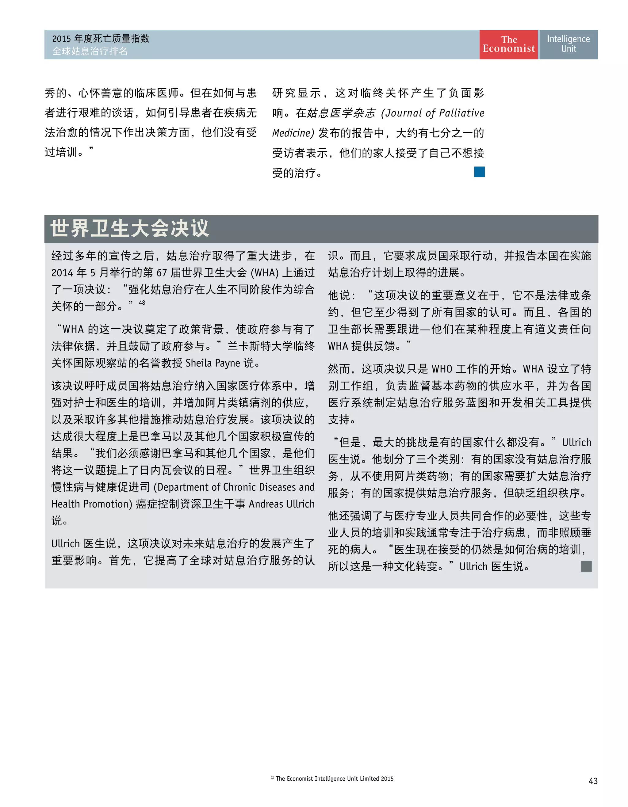43© The Economist Intelligence Unit Limited 2015
2015 年度死亡质量指数
全球姑息治疗排名
经过多年的宣传之后，姑息治疗取得了重大进步，在
2014 年 5 月举行的第 67 届世界卫生大会 (WHA) 上通过
了一项决议：“强化姑息治疗在人生不同阶段作为综合
关怀的一部分。”48
“WHA 的这一决议奠定了政策背景，使政府参与有了
法律依据，并且鼓励了政府参与。”兰卡斯特大学临终
关怀国际观察站的名誉教授 Sheila Payne 说。
该决议呼吁成员国将姑息治疗纳入国家医疗体系中，增
强对护士和医生的培训，并增加阿片类镇痛剂的供应，
以及采取许多其他措施推动姑息治疗发展。该项决议的
达成很大程度上是巴拿马以及其他几个国家积极宣传的
结果。“我们必须感谢巴拿马和其他几个国家，是他们
将这一议题提上了日内瓦会议的日程。”世界卫生组织
慢性病与健康促进司 (Department of Chronic Diseases and
Health Promotion) 癌症控制资深卫生干事 Andreas Ullrich
说。
Ullrich 医生说，这项决议对未来姑息治疗的发展产生了
重要影响。首先，它提高了全球对姑息治疗服务的认
识。而且，它要求成员国采取行动，并报告本国在实施
姑息治疗计划上取得的进展。
他说：“这项决议的重要意义在于，它不是法律或条
约，但它至少得到了所有国家的认可。而且，各国的
卫生部长需要跟进—他们在某种程度上有道义责任向
WHA 提供反馈。”
然而，这项决议只是 WHO 工作的开始。WHA 设立了特
别工作组，负责监督基本药物的供应水平，并为各国
医疗系统制定姑息治疗服务蓝图和开发相关工具提供 
支持。
“但是，最大的挑战是有的国家什么都没有。”Ullrich
医生说。他划分了三个类别：有的国家没有姑息治疗服
务，从不使用阿片类药物；有的国家需要扩大姑息治疗
服务；有的国家提供姑息治疗服务，但缺乏组织秩序。
他还强调了与医疗专业人员共同合作的必要性，这些专
业人员的培训和实践通常专注于治疗病患，而非照顾垂
死的病人。“医生现在接受的仍然是如何治病的培训，
所以这是一种文化转变。”Ullrich 医生说。
世界卫生大会决议
秀的、心怀善意的临床医师。但在如何与患
者进行艰难的谈话，如何引导患者在疾病无
法治愈的情况下作出决策方面，他们没有受
过培训。”
研究显示，这对临终关怀产生了负面影
响。在姑息医学杂志 (Journal of Palliative
Medicine) 发布的报告中，大约有七分之一的
受访者表示，他们的家人接受了自己不想接
受的治疗。
 