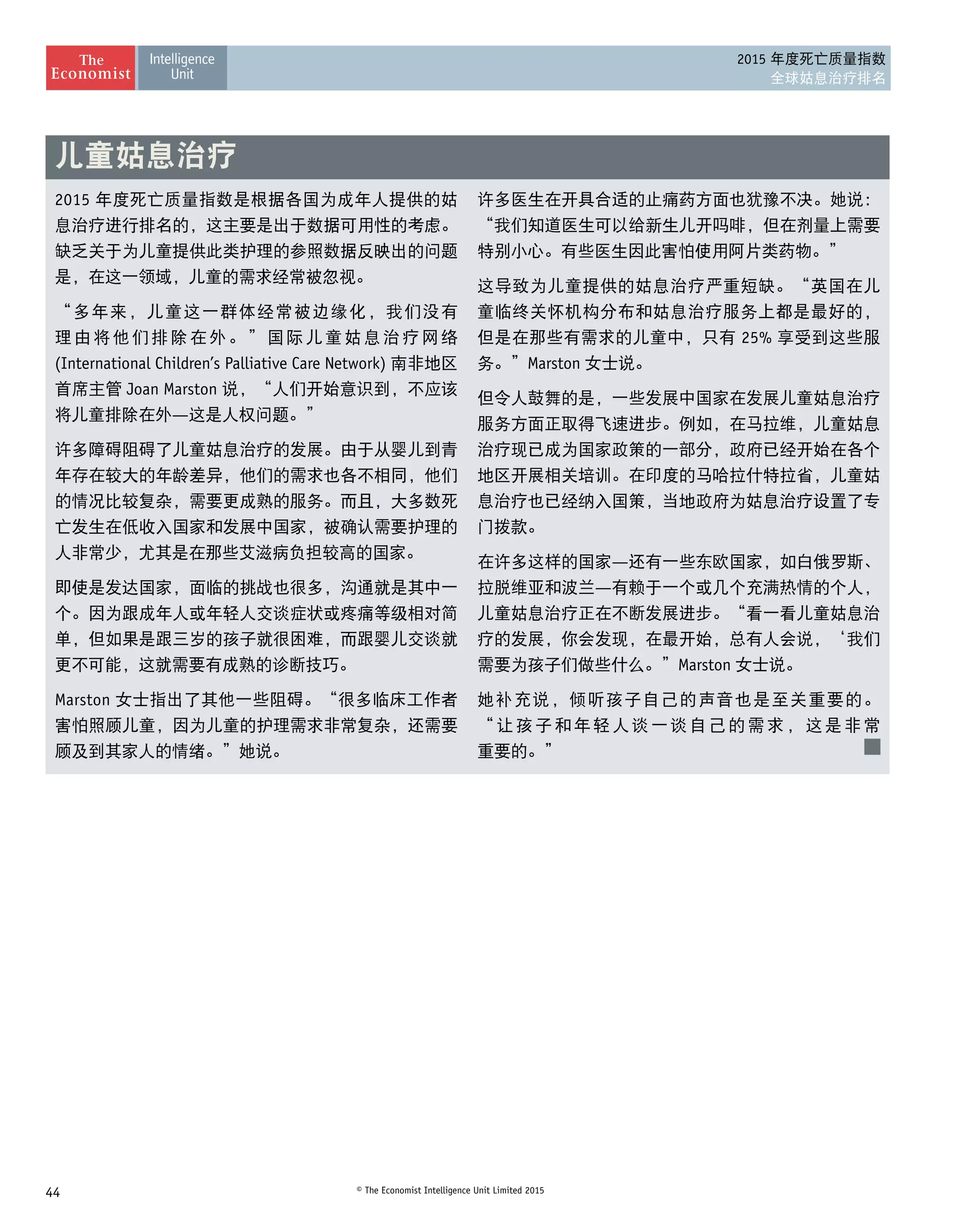 44 © The Economist Intelligence Unit Limited 2015
2015 年度死亡质量指数
全球姑息治疗排名
2015 年度死亡质量指数是根据各国为成年人提供的姑
息治疗进行排名的，这主要是出于数据可用性的考虑。
缺乏关于为儿童提供此类护理的参照数据反映出的问题
是，在这一领域，儿童的需求经常被忽视。
“多年来，儿童这一群体经常被边缘化，我们没有
理由将他们排除在外。”国际儿童姑息治疗网络
(International Children’s Palliative Care Network) 南非地区
首席主管 Joan Marston 说，“人们开始意识到，不应该
将儿童排除在外—这是人权问题。”
许多障碍阻碍了儿童姑息治疗的发展。由于从婴儿到青
年存在较大的年龄差异，他们的需求也各不相同，他们
的情况比较复杂，需要更成熟的服务。而且，大多数死
亡发生在低收入国家和发展中国家，被确认需要护理的
人非常少，尤其是在那些艾滋病负担较高的国家。
即使是发达国家，面临的挑战也很多，沟通就是其中一
个。因为跟成年人或年轻人交谈症状或疼痛等级相对简
单，但如果是跟三岁的孩子就很困难，而跟婴儿交谈就
更不可能，这就需要有成熟的诊断技巧。
Marston 女士指出了其他一些阻碍。“很多临床工作者
害怕照顾儿童，因为儿童的护理需求非常复杂，还需要
顾及到其家人的情绪。”她说。
许多医生在开具合适的止痛药方面也犹豫不决。她说：
“我们知道医生可以给新生儿开吗啡，但在剂量上需要
特别小心。有些医生因此害怕使用阿片类药物。”
这导致为儿童提供的姑息治疗严重短缺。“英国在儿
童临终关怀机构分布和姑息治疗服务上都是最好的，
但是在那些有需求的儿童中，只有 25% 享受到这些服
务。”Marston 女士说。
但令人鼓舞的是，一些发展中国家在发展儿童姑息治疗
服务方面正取得飞速进步。例如，在马拉维，儿童姑息
治疗现已成为国家政策的一部分，政府已经开始在各个
地区开展相关培训。在印度的马哈拉什特拉省，儿童姑
息治疗也已经纳入国策，当地政府为姑息治疗设置了专
门拨款。
在许多这样的国家—还有一些东欧国家，如白俄罗斯、
拉脱维亚和波兰—有赖于一个或几个充满热情的个人，
儿童姑息治疗正在不断发展进步。“看一看儿童姑息治
疗的发展，你会发现，在最开始，总有人会说，‘我们
需要为孩子们做些什么。”Marston 女士说。
她补充说，倾听孩子自己的声音也是至关重要的。 
“让孩子和年轻人谈一谈自己的需求，这是非常 
重要的。”
儿童姑息治疗
 