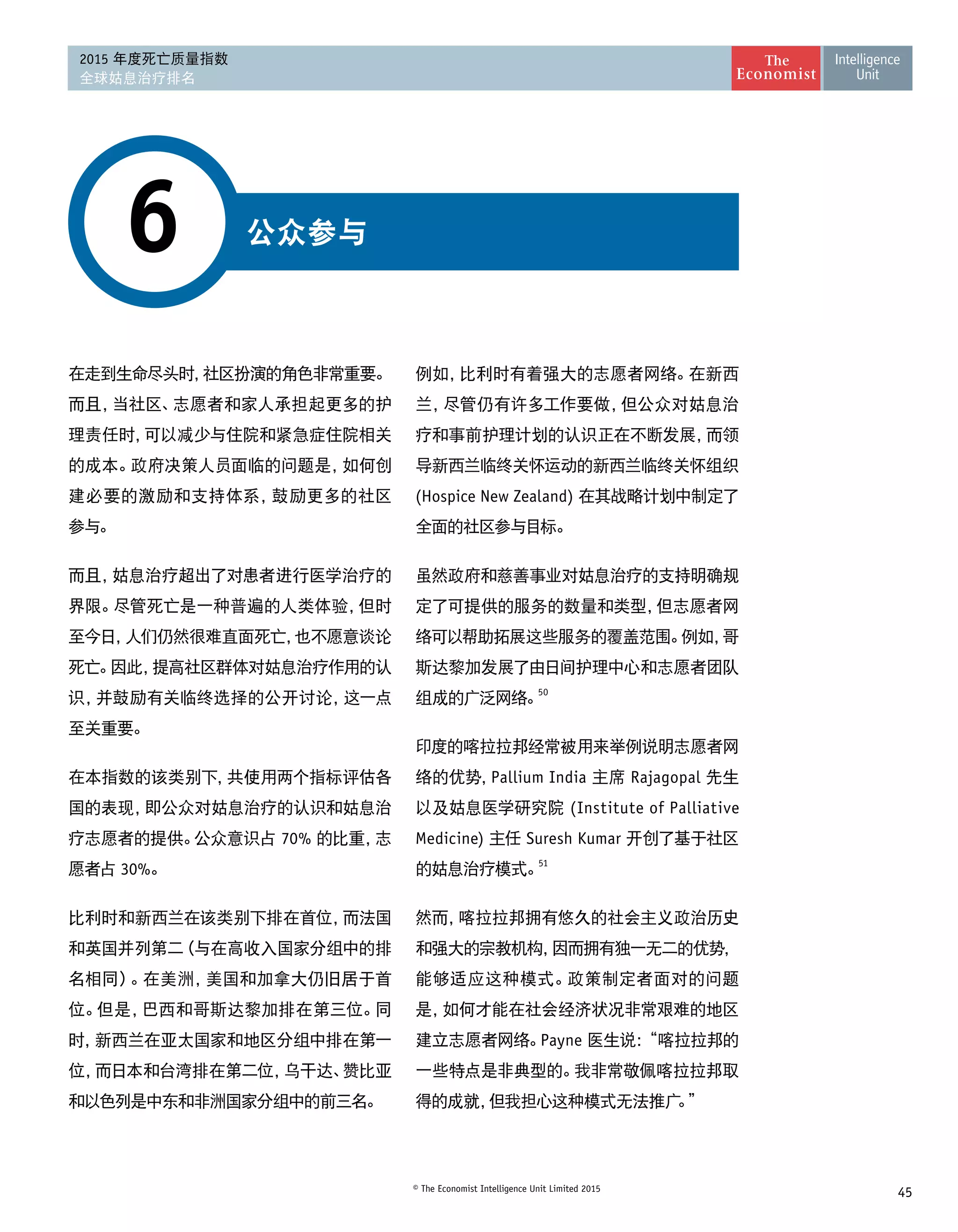 45© The Economist Intelligence Unit Limited 2015
2015 年度死亡质量指数
全球姑息治疗排名
公众参与6
在走到生命尽头时，社区扮演的角色非常重要。
而且，当社区、志愿者和家人承担起更多的护
理责任时，可以减少与住院和紧急症住院相关
的成本。政府决策人员面临的问题是，如何创
建必要的激励和支持体系，鼓励更多的社区 
参与。
而且，姑息治疗超出了对患者进行医学治疗的
界限。尽管死亡是一种普遍的人类体验，但时
至今日，人们仍然很难直面死亡，也不愿意谈论
死亡。因此，提高社区群体对姑息治疗作用的认
识，并鼓励有关临终选择的公开讨论，这一点
至关重要。
在本指数的该类别下，共使用两个指标评估各
国的表现，即公众对姑息治疗的认识和姑息治
疗志愿者的提供。公众意识占 70% 的比重，志
愿者占 30%。
比利时和新西兰在该类别下排在首位，而法国
和英国并列第二（与在高收入国家分组中的排
名相同）。在美洲，美国和加拿大仍旧居于首
位。但是，巴西和哥斯达黎加排在第三位。同
时，新西兰在亚太国家和地区分组中排在第一
位，而日本和台湾排在第二位，乌干达、赞比亚
和以色列是中东和非洲国家分组中的前三名。
例如，比利时有着强大的志愿者网络。在新西
兰，尽管仍有许多工作要做，但公众对姑息治
疗和事前护理计划的认识正在不断发展，而领
导新西兰临终关怀运动的新西兰临终关怀组织
(Hospice New Zealand) 在其战略计划中制定了
全面的社区参与目标。
虽然政府和慈善事业对姑息治疗的支持明确规
定了可提供的服务的数量和类型，但志愿者网
络可以帮助拓展这些服务的覆盖范围。例如，哥
斯达黎加发展了由日间护理中心和志愿者团队
组成的广泛网络。
50
印度的喀拉拉邦经常被用来举例说明志愿者网
络的优势，Pallium India 主席 Rajagopal 先生
以及姑息医学研究院 (Institute of Palliative
Medicine) 主任 Suresh Kumar 开创了基于社区
的姑息治疗模式。51
然而，喀拉拉邦拥有悠久的社会主义政治历史
和强大的宗教机构，因而拥有独一无二的优势，
能够适应这种模式。政策制定者面对的问题
是，如何才能在社会经济状况非常艰难的地区
建立志愿者网络。Payne 医生说：“喀拉拉邦的
一些特点是非典型的。我非常敬佩喀拉拉邦取
得的成就，但我担心这种模式无法推广。”
 