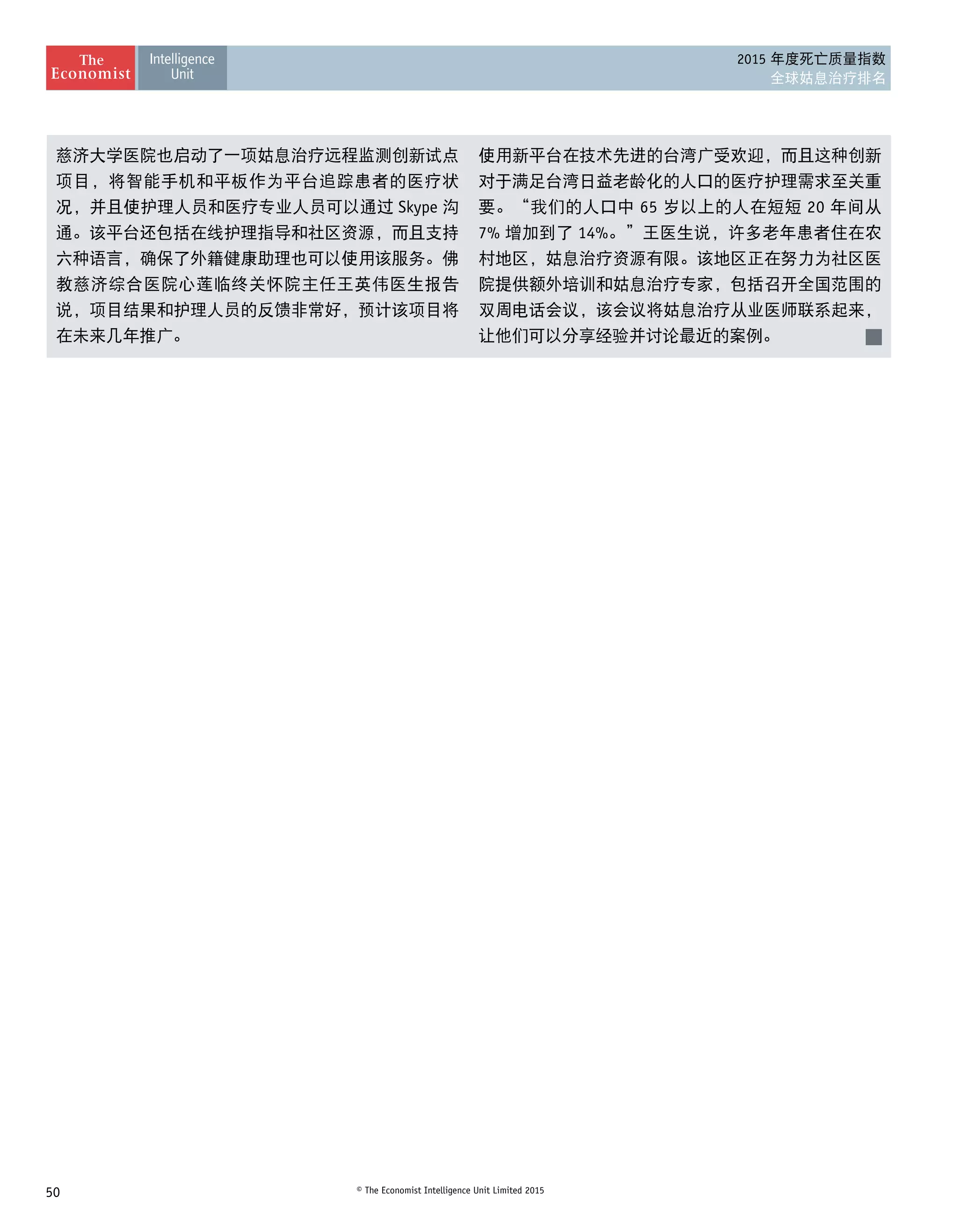 50 © The Economist Intelligence Unit Limited 2015
2015 年度死亡质量指数
全球姑息治疗排名
慈济大学医院也启动了一项姑息治疗远程监测创新试点
项目，将智能手机和平板作为平台追踪患者的医疗状
况，并且使护理人员和医疗专业人员可以通过 Skype 沟
通。该平台还包括在线护理指导和社区资源，而且支持
六种语言，确保了外籍健康助理也可以使用该服务。佛
教慈济综合医院心莲临终关怀院主任王英伟医生报告
说，项目结果和护理人员的反馈非常好，预计该项目将
在未来几年推广。
使用新平台在技术先进的台湾广受欢迎，而且这种创新
对于满足台湾日益老龄化的人口的医疗护理需求至关重
要。“我们的人口中 65 岁以上的人在短短 20 年间从
7% 增加到了 14%。”王医生说，许多老年患者住在农
村地区，姑息治疗资源有限。该地区正在努力为社区医
院提供额外培训和姑息治疗专家，包括召开全国范围的
双周电话会议，该会议将姑息治疗从业医师联系起来，
让他们可以分享经验并讨论最近的案例。
 