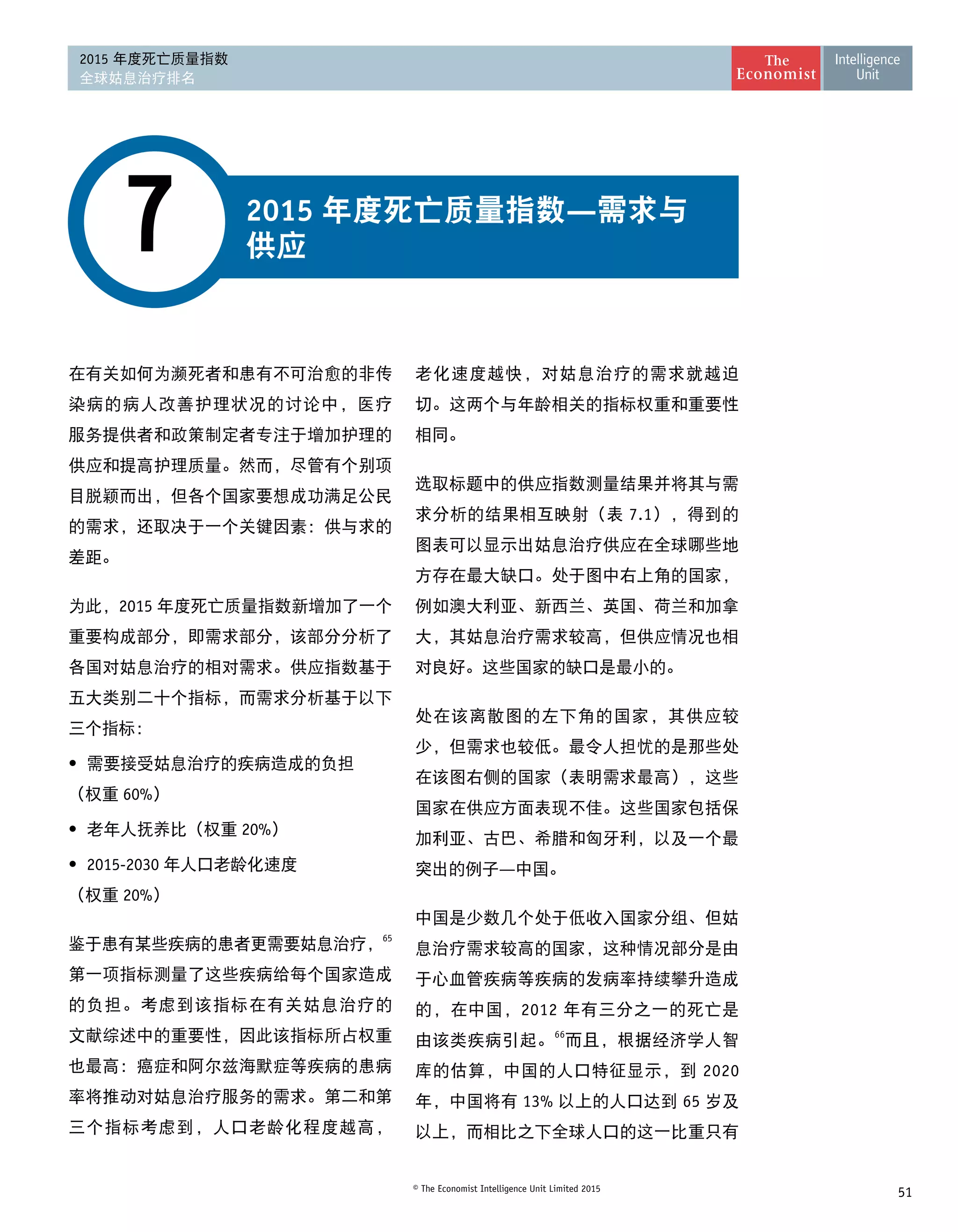 51© The Economist Intelligence Unit Limited 2015
2015 年度死亡质量指数
全球姑息治疗排名
2015 年度死亡质量指数—需求与
供应7
在有关如何为濒死者和患有不可治愈的非传
染病的病人改善护理状况的讨论中，医疗
服务提供者和政策制定者专注于增加护理的
供应和提高护理质量。然而，尽管有个别项
目脱颖而出，但各个国家要想成功满足公民
的需求，还取决于一个关键因素：供与求的 
差距。
为此，2015 年度死亡质量指数新增加了一个
重要构成部分，即需求部分，该部分分析了
各国对姑息治疗的相对需求。供应指数基于
五大类别二十个指标，而需求分析基于以下
三个指标：
•	 需要接受姑息治疗的疾病造成的负担 
（权重 60%）
•	 老年人抚养比（权重 20%）
•	2015-2030 年人口老龄化速度 
（权重 20%）
鉴于患有某些疾病的患者更需要姑息治疗，65
第一项指标测量了这些疾病给每个国家造成
的负担。考虑到该指标在有关姑息治疗的
文献综述中的重要性，因此该指标所占权重
也最高：癌症和阿尔兹海默症等疾病的患病
率将推动对姑息治疗服务的需求。第二和第
三个指标考虑到，人口老龄化程度越高，
老化速度越快，对姑息治疗的需求就越迫
切。这两个与年龄相关的指标权重和重要性 
相同。
选取标题中的供应指数测量结果并将其与需
求分析的结果相互映射（表 7.1），得到的
图表可以显示出姑息治疗供应在全球哪些地
方存在最大缺口。处于图中右上角的国家，
例如澳大利亚、新西兰、英国、荷兰和加拿
大，其姑息治疗需求较高，但供应情况也相
对良好。这些国家的缺口是最小的。
处在该离散图的左下角的国家，其供应较
少，但需求也较低。最令人担忧的是那些处
在该图右侧的国家（表明需求最高），这些
国家在供应方面表现不佳。这些国家包括保
加利亚、古巴、希腊和匈牙利，以及一个最
突出的例子—中国。
中国是少数几个处于低收入国家分组、但姑
息治疗需求较高的国家，这种情况部分是由
于心血管疾病等疾病的发病率持续攀升造成
的，在中国，2012 年有三分之一的死亡是
由该类疾病引起。
66
而且，根据经济学人智
库的估算，中国的人口特征显示，到 2020
年，中国将有 13% 以上的人口达到 65 岁及
以上，而相比之下全球人口的这一比重只有
 